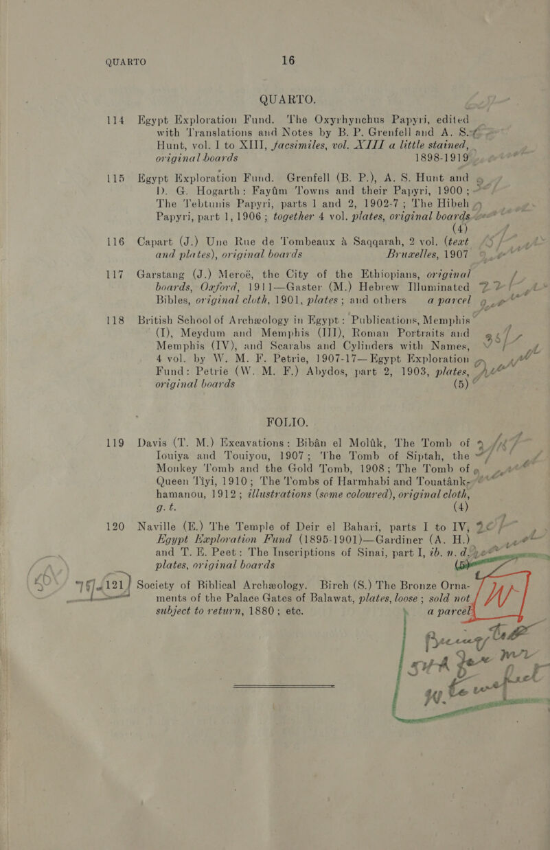 114 116 117 118 119 120 —_ pe QUARTO. Egypt Exploration Fund. The Oxyrhynchus Papyri, edited _ with Translations and Notes by B. P. Grenfell and A. Sif ~ Hunt, vol. I to XIII, facsimiles, vol. XIII a little stained, . original boards 1898-1919 Egypt Exploration Fund. Grenfell (B. P.), A. S. Hunt and 6 ID. G. Hogarth: Fayfim Towns and their Papyri, 1900; -* / The Tebtunis Papyri, parts 1 and 2, 1902-7; The Hibeh » Papyri, part 1, 1906; together 4 vol. plates, original Soares gees 4) Capart (J.) Une Rue de Tombeaux &amp; Saqqarah, 2 vol. (tewt “© f | ie and plates), original boards Bruxelles, 1907 Garstang (J.) Meroé, the City of the Ethiopians, or/gina/l / boards, Oxford, 1911—Gaster (M.) Hebrew Illuminated 2 2 /~ Bibles, or¢ginal cloth, 1901, plates; and others aparcel 9 aa British School of Archeology in Egypt: Publications, Memphis — (I), Meydum and Memphis (I]]), Roman Portraits and @ f (ae Memphis (IV), and Scarabs and Cylinders with Names, av A 4 vol. by W. M. F. Petrie, 1907-17— Egypt Exploration o Fic Fund: Petrie (W. M. F.) Abydos, part 2, 1903, plates, Oi original boards (5) 7 FOLIO. é Davis (T. M.) Excavations: BibAén el Molfik, The Tomb of oe) Mk 7 Touiya and Touiyou, 1907; The Tomb of Siptah, the ~/ — F Monkey ‘l'omb and the Gold Tomb, 1908; The Tomb ofg 4° e Queen ‘iyi, 1910; The 'ombs of Harmhabi and Touaténk-- ~~ hamanou, 1912; ¢lustrations (some coloured), original cloth, Naville (E.) The Temple of Deir el Bahari, parts I to IV, aC } k Egypt Haploration Fund (1895-1901)—Gardiner (A. H.) we and T. E. Peet: The Inscriptions of Sinai, part I, 7b. n.d. .2** plates, original boards  ments of the Palace Gates of Balawat, plates, loose ; sold not subject to return, 1880; ete.