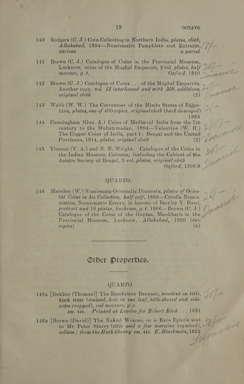 140 141 142 143 144 145 146 19 ‘OCTAVO Rodgers (C. J.) Coin-Collectingin Northern India, plates, cloth, various , a parcel Brown (C. J.) Catalogue of Coins in the Provincial Museum, original cloth (2) Webb (W. W.) he Currencies of the Hindu States of Rajpu- tana, plates, one of 400 copies, original cloth (back damaged) 1893 Cunningham (Gen. A.) Coins of Medieval India from the 7th century to the Muhammadan, 1894—Valentine (W. H.) The Copper Coins of India, part 1: Bengal and the United Vincent (V. A.) and N. N. Wright. Catalogue of the Coins in the Indian Museum, Calcutta, including the Cabinet of the Asiatic Society of Bengal, 3 vol. plates, original cloth Oxford, 1906-8 QUARTO. Marsden (W.) Numismata Orientalia Illustrata, plates of Orien- tal Coins in his Collection, half calf, 1869—Corolla Numis- matica, Numismatic Essays, in honour of Barclay V. Head, portrait and 18 plates, buckram, g.t. 1906—Brown (C. J.) Catalogue of the Coins of the Guptas, Maukharis in the Provincial Museum, Lucknow, .Al/ahabad, 1920 (two copies) (4)   Other Properties. QUARTO, black letter (stained, hole in one leaf, title shaved and side- notes cropped), red morocco, g.é. | sm. 4to. Printed at London for Robert Bird... 1631 vellum; fromthe Huth library sm.4to. L’. Blackmore, 1652 oo