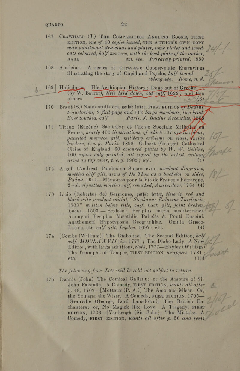 167 168 170 171 L73 174 175 CRAWHALL (J.) ‘'He CoMPLEATEST ANGLING BOOKE, FIRST EDITION, one of 40 copies issued, THE AUTHOR'S OWN COPY tS ghee aoe with additional drawings and plates, some plates and wood- /2//. / ~ cuts coloured, half morocco, with the book-plate of the author,” ~ RARE sm. 4to. Privately printed, 1859  others Brant (S.) Nauis stultifera, gothic letter, FIRST EDITION   lines touched, calf Paris, J. Badius Ascensius, Titeux (Hugéne) Saint-Cyr et I’Eevle Speciale Mili France, nearly 400 tliustrations, of which 107 ax 7 panelled morocco gilt, military emblems on sides, Inside (4/ borders, t. e.g. Paris, 1898—Gilbert (George) Cathedral ‘ Cities of England, 60 coloured plates by W. W. Collins, &amp;% _, 100 copies only printed, all signed by the artist, vellumg? #¢ arms on top cover, t. e.g. 1905; ete. (4) Argoli (Andrea) Pandosion Sphaericvm, woodcut diagrams, mottled calf gilt, arms of De Thou as a bachelor on sides, / Padua, 1644—Meémoires pour la Vie de Francois Pétrarque, | 3-vol. vignettes, mottled calf. rebacked, Amsterdam, 1764 (4) Licio (Robertus de) Sermones, gothic letter, t2‘le in red and black with woodcut initial,“ Stephanus Baluzius Tutelensis, 1503” written below title, calf, back gilt, joint broken, se< Lyons, 1503 — Scylase: Periplus maris mediterranei.’ # Anonymi Periplus Meotidis Paludis &amp; Ponti Euseini. Agathemeri Hypotyposis Geographiae. Omnia Greco- Latina, etc. calf gtit, Leyden, 1697; ete. (4) [Combe (William)] The Diaholiad. The Second Edition, half , .7 calf, MDOLXX VIT [i.e. 1777]; The Diabo-Lady. A News) a Edition, with large additions, cloth, 1777—Hayley (William) / i The Triumphs of Temper, FIRST EDITION, wrappers, 1781 +7. 2° ete. (1197 © The following four Lots wall be sold not subject to return. Dennis (John) The Comical Gallant: or the Amours of Sir John Falstaffe. A Comedy, FIRST EDITION, wants allaf/ter # p. 48, 1702—[Motteux (P. A.)] The Amorous Miser: Or, the Younger the Wiser. A Comedy, FIRST EDITION, 1705— | [Granville (George, Lord Lansdown)] The British En- chanters: or, No Magick like Love. A Tragedy, FIRST EDITION, 1706—[Vanbrugh (Sir John)] The Mistake. A x &amp; Comedy, FIRST EDITION, wants all after p. 56 and some~