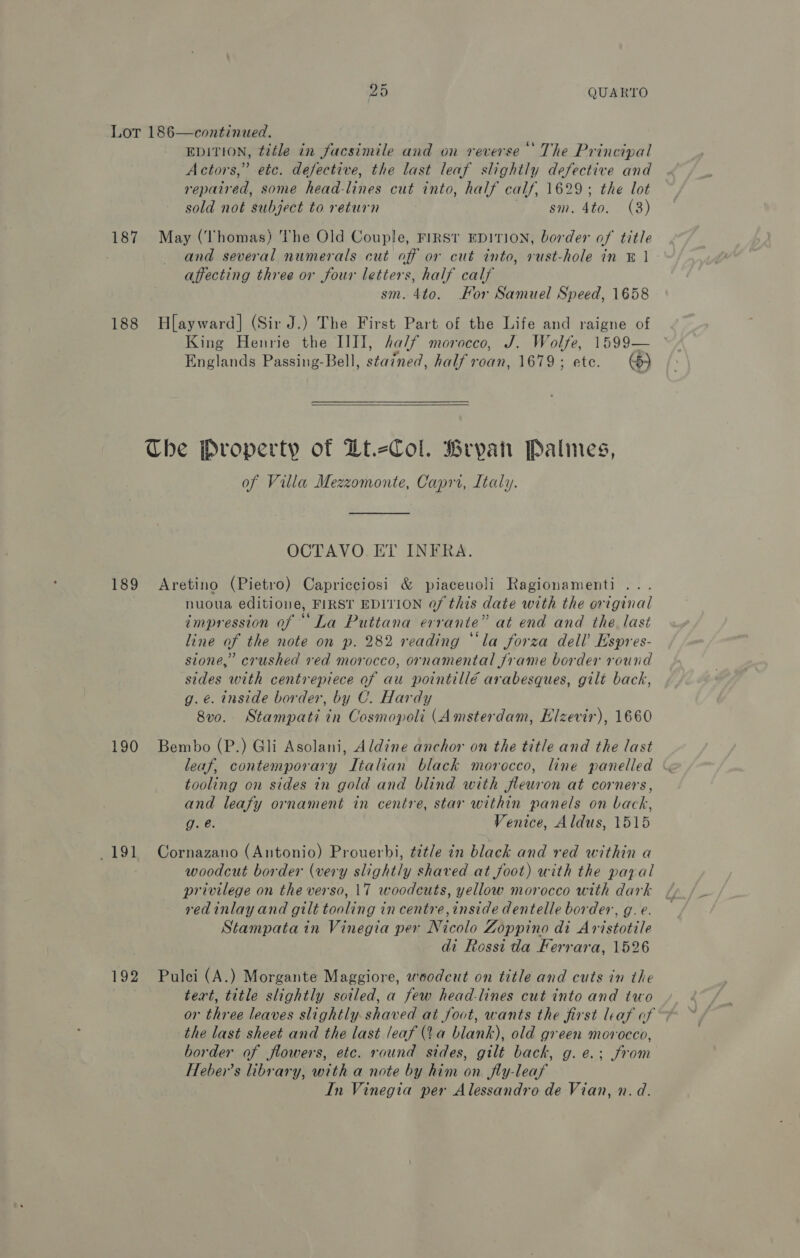 Lot 186—continued. EDITION, title in facsimile and on reverse ‘The Principal Actors,” etc. defective, the last leaf slightly defective and repaired, some head-lines cut into, half calf, 1629; the lot sold not subject to return B esi4to (3) 187 May (Thomas) The Old Couple, FiRSt EDITION, border of title and several numerals cut off or cut into, rust-hole in © 1 - affecting three or four letters, half calf sm. 4to. For Samuel Speed, 1658 188 Hlayward] (Sir J.) The First Part of the Life and raigne of King Henrie the IIII, half morocco, J. Wolfe, 1599— Englands Passing-Bell, stained, half roan, 1679; ete. ©)  The Property of Dt.-Col. Bryan Palimnes, of Villa Mezzomonte, Caprr, Ltaly. OCTAVO ET INFRA. 189 Aretino (Pietro) Capricciosi &amp; piaceuoli Ragionamenti ... nuoua editione, FIRST EDITION of this date with the original impression of “La Puttana errante” at end and the. last line of the note on p. 282 reading “‘la forza dell’ Espres- sione,” crushed ved morocco, ornamental frame border round sides with centrepiece of au pointillé arabesques, gilt back, g. €. inside border, by C. Hardy 8vo. Stampati in Cosmopoli (Amsterdam, Elzevir), 1660 190 Bembo (P.) Gli Asolani, Aldine anchor on the title and the last tooling on sides in gold and blind with fleuron at corners, and leafy ornament in centre, star within panels on back, g. é. Venice, Aldus, 1515 191 Cornazano (Antonio) Prouerbi, title in black and red within a woodcut border (very slightly shaved at foot) with the payal privilege on the verso, 17 woodcuts, yellow morocco with dark redinlay and gilt tooling in centre, inside dentelle border, g.e. Stampata in Vinegia per Nicolo Zoppino di Aristotile di Rossi da Ferrara, 1526 192 Pulci (A.) Morgante Maggiore, woodcut on title and cuts in the tert, title slightly soiled, a few head-lines cut into and two or three leaves slightly shaved at foot, wants the first leaf of the last sheet and the last leaf (Va blank), old green morocco, border of flowers, etc. round sides, gilt back, g.e.; from Heber’s library, with a note by him on jfly-leaf In Vinegia per Alessandro de Vian, n. d.