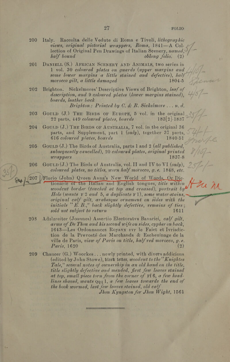200 Italy. Raccolta delle Vedute di Roma e Tivoli, lithographic views, original pictorial wrappers, Roma, 1841—A Col- lection of Original Pen Drawings of Italian St chore named, i/- half bound oblong folio. (2) 201 DanteLu (S.) AFRICAN SCENERY AND ANIMALS, two series in 1 vol. 30 coloured plates on guards (upper margins and some lower margins a little stained and defective), half ’ morocco gilt, a little damaged 1804-5 202 Brighton. Sickelmores’ Descriptive Views of Brighton, leaf of» description, and 9 coloured plates (lower margins stained), boards, leather back Brighton: Printed by C. &amp; R. Sickelmore ... n.d. 203 Gouip (J.) THe Birps oF Europes, 5 vol. in the original 22 parts, 449 coloured plates, boards 183[2]-1837 204 Gounp (J.) THE Birps of AUSTRALIA, 7 vol. in the original 36 parts, and Supplement, part 1 (only), together 37 parts, 616 coloured plates, boards 1840-51 205 GouLp(J.) The Birds of Australia, parts 1 and 2 (al/ published, subsequently cancelled), 20 coloured plates, original printed wrappers . 1837-8 206 GouLp(J.) The Birds of Australia, vol. II and IV to VI (only), coloured plates, no titles, worn half morocco, g.e. 1848, etc. Florio (John) Qveen Anna’s New World of Words, Or Dic- al’ alie {nglish tongues, tztle within, WDr, fe woodcut border (touched at top and creased), portrait by Hole (wants ¥ 2 and 5, a duplicate ¥ 1), some water-stains, ee   so original calf gilt, arabesque ornament on sides with the , a . ee ce ) . . . . ad initials H.B.,” back slightly defective, remains of ties; y sold not subject to return 1611 208 Adalzreiter (Joannes) Assertio Electoratvs Bavarici, calf gilt, arms of De Thou and his second wife on sides, cypher on back, 1643—Les Ordonnances Royavx svr le Faict et Ivrisdic- tion de la Prevosté des Marchands &amp; Escheuinage de la ville de Paris, view of Paris on title, half red morocco, g.e. Paris, 1620 (2) 209 Chaucer (G.) Woorkes... newly printed, with divers addicions (edited by John Stowe), black letter, woodcut to the Knightes Tale,” several notes of ownership in an old hand on the title, title slightly defective and mended, first few leaves stained at top, small piece torn from the corner of Ff 6, a few head- lines shaved, wants Qqy 1, a few leaves towards the end of the book wormed, last few leaves stained, old calf Jhon Kyngston for Jhon Wight, 1561