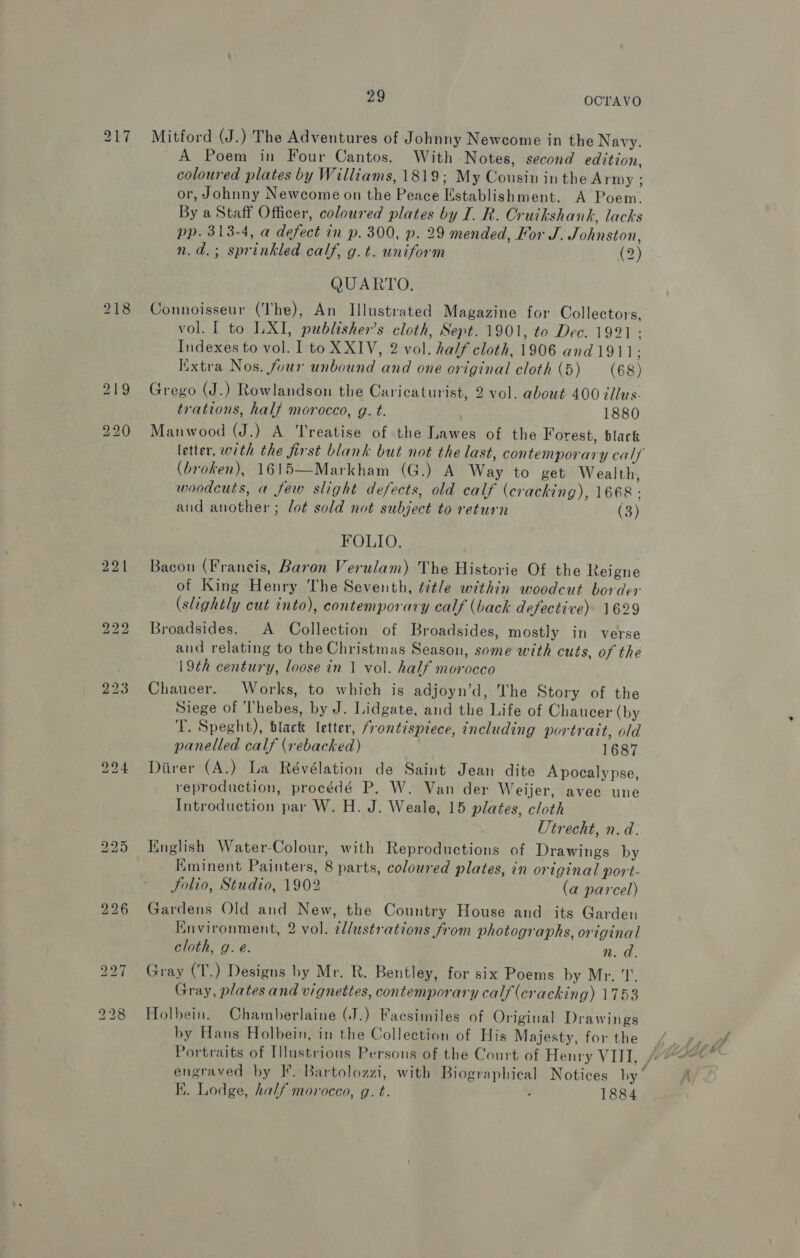 218 223 Lo Ww (oa) 29 OCTAVO Mitford (J.) The Adventures of Johnny Newcome in the Navy. A Poem in Four Cantos. With Notes, second edition, coloured plates by Williams, 1819; My Cousin in the Army ; or, Johnny Newcome on the Peace Establishment. A Poem. By a Staff Officer, coloured plates by I. R. Cruikshank, lacks pp. 313-4, a defect in p. 300, p. 29 mended, For J. Johnston, n.d.; sprinkled calf, g.t. uniform (2) QUARTO. Connoisseur (The), An Illustrated Magazine for Collectors, vol. I to LXI, publisher’s cloth, Sept. 1901, to Dec. 1991 : Indexes to vol. I to XXIV, 2 vol. half cloth, 1906 and1911 ; Extra Nos. four unbound and one original cloth (5) (68) Grego (J.) Rowlandson the Caricaturist, 2 vol. about 400 éllus- trations, half morocco, g. t. 1880 Manwood (J.) A Treatise of the Lawes of the Forest, black letter, with the first blank but not the last, contemporary calf (broken), 1615—Markham (G.) A Way to get Wealth, woodcuts, a few slight defects, old calf (cracking), 1668 : and another; lot sold not subject to return (3) FOLIO. Bacon (Francis, Baron Verulam) The Historie Of the Reigne of King Henry The Seventh, title within woodcut border (slightly cut into), contemporary calf (back defective) 1629 Broadsides. A Collection of Broadsides, mostly in verse and relating to the Christmas Season, some with cuts, of the 19th century, loose in 1 vol. half morocco Chaucer. Works, to which is adjoyn’d, The Story of the Siege of Thebes, by J. Lidgate, and the Life of Chaucer (by T. Speght), black letter, frontispiece, including portrait, old panelled calf (rebacked) 1687 Diirer (A.) La Révélation de Saint Jean dite Apocalypse, reproduction, procédé P. W. Van der Weijer, avec une Introduction par W. H. J. Weale, 15 plates, cloth Utrecht, n.d. Tinglish Water-Colour, with Reproductions of Drawings by Kminent Painters, 8 parts, coloured plates, in original port- Solio, Studio, 1902 (a parcel) Gardens Old and New, the Country House and its Garden Knvironment, 2 vol. ¢lustrations from photographs, original cloth, g. e. nm. 0. Gray (T.) Designs by Mr. R. Bentley, for six Poems by Mr. Gray, plates and vignettes, contemporary calf (cracking) 1753 Holbein. Chamberlaine (J.) Facsimiles of Original Drawings by Hans Holbein, in the Collection of His Majesty, for the engraved by F. Bartolozzi, with Biographical Notices hy” K. Lodge, half morocco, g. t. 1884