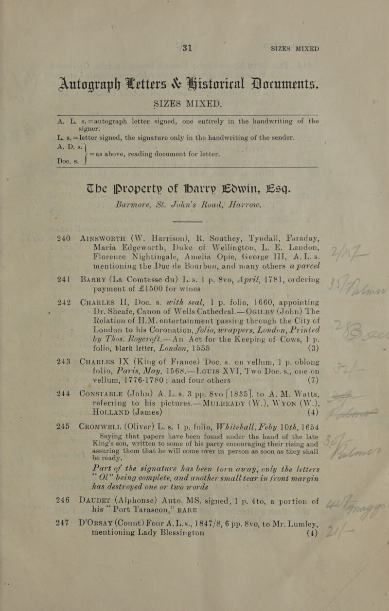 SIZES MIXED.   s.=autograph letter signed, one entirely in the handwriting of the 243 — 245 fa above, reading document for letter. Che Property of barry Bowin, Esq. Barmore, St. John’s Road, Harrow. Maria Edgeworth, Duke of Wellington, L. E. Landon, Florence Nightingale, Amelia Opie, George II], A.L.s. mentioning the Duc de Bourbon, and many others a parcel Barry (La Comtesse du) L.s. 1 p. 8vo, April, 1781, ordering payment of £1500 for wines CHARLES II, Doc. s. with seal, 1 p. folio, 1660, appointing Dr. Sheafe, Canon of Wells Cathedral.— OagiLBy (John) The Relation of H.M. entertainment passing through the City of London to his Coronation, folio, wrappers, London, Printed by Thos. Roycroft.—An Act for the Keeping of Cows, | p. folio, black letter, London, 1555 (3) CHARLES IX (King of France) Doc. s. on vellum, 1 p. oblong folio, Parts, May, 1568.—l.ou1s XV], ‘Two Doe. s., one on _vellum, 1776-1780; and four others (7) CONSTABLE (John) A.L.s. 3 pp. 8vo [1835]. to A. M. Watts, referring to his pictures.—MubLrrapy (W.), Wyon (W.), Ho.bLanb (James) (4) Saying that papers have been Ant under the hand of the late King’s son, written to some of his party encouraging their rising and assuring them that he will come over in person as soon as they shall be ready. ; Part of the signature has been “pth away, only the letters Ol” being complete, and another small tear in front margin has destroyed one or two words DAUDEt (Alphonse) Auto. MS. signed, ] p. 4to, a portion of his ° Port Tarascon,” RARE | D’OrsAY (Count) Four A.L.s., 1847/8, 6 pp. 8vo, to Mr. Lumley, mentioning Lady Blesington (4)