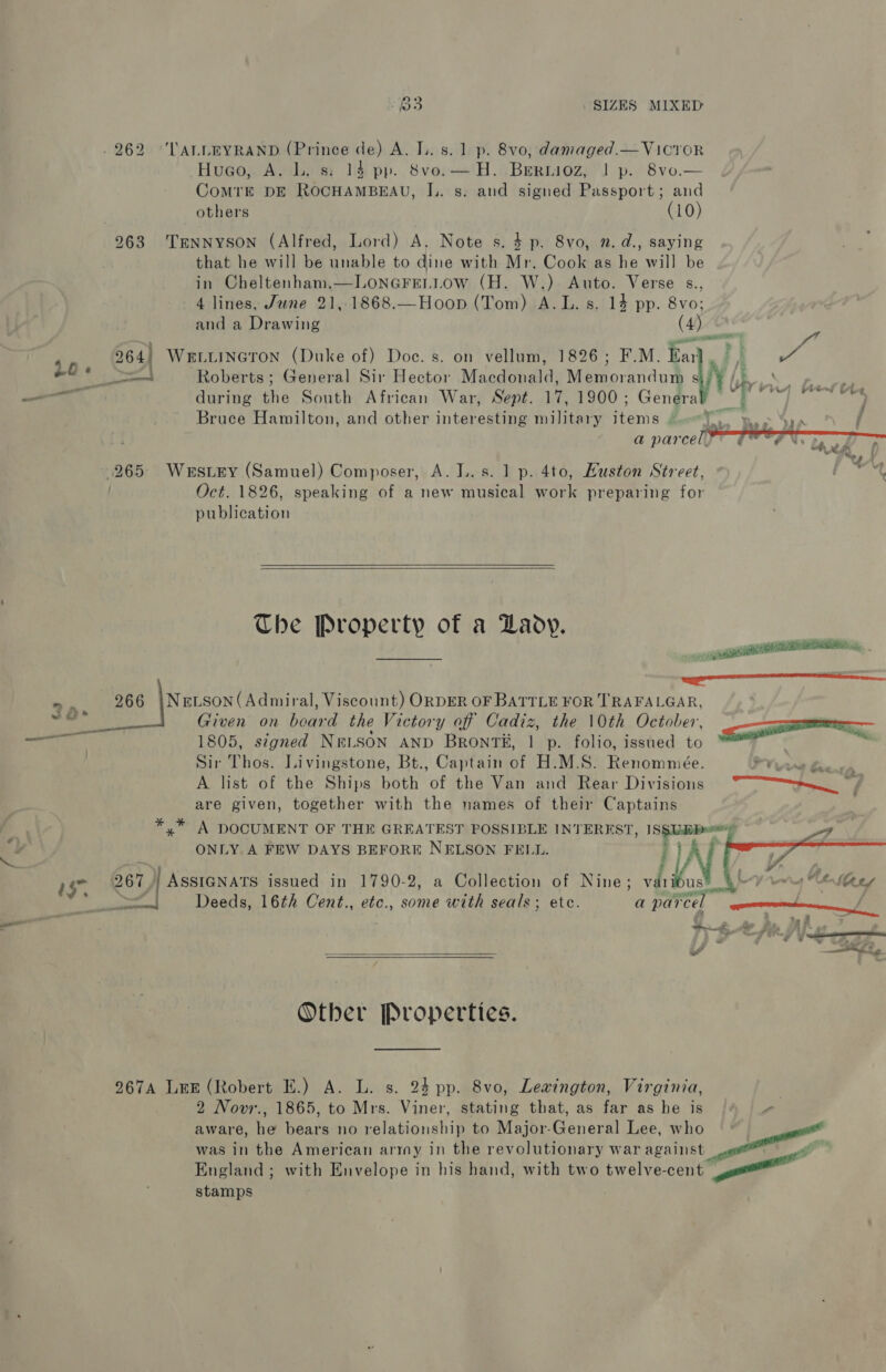 -262 'LALLEYRAND (Prince de) A. I.. 8.1 p. 8vo, damaged.—Vicror Hueo,. Av lL. 8: 14 pp. Sve.—'H.: Beriioz; ] p. 8vo.— ComrE DE ROCHAMBEAU, IL. s. and signed Passport; and others (10) 263. TmnNyYSON (Alfred, Lord) A. Note s. 4 p. 8vo, n. d., saying that he will be unable to dine with Mr. Cook as he will be (H. W.)- Auto. Verse s., 4 lines, June 21,.1868.—Hoop (Tom) A.L. s. 14 pp. uh (  and a Drawing 4 piraae 264) WELLINGTON (Duke of) Doc. s. on vellum, 1826; F.M. SW ; oe 7( of Ke eel Roberts; General Sir Hector Macdonald: Memorandut he ¥ (5 ae etl during the South African War, Sept. 17, 1900; Generab ©) Bs Bruce Hamilton, and other interesting military items ri a parcel  265: Westey (Samuel) Composer, A. L.s. 1 p. 4to, Huston Street, Oct. 1826, speaking of a new musical work preparing for publication   The Property of a Lady. aeuaannataaenaenanmnamanenmnneasanemaenee = 266 |NELSON(Admiral, Viscount) ORDER OF BATTLE FOR TRAFALGAR, 28+ Given on head the Victory of Cadiz, the 10th October, <a 1805, signed NeLSON AND BrRONT#, | p. folio, issued to fe Sir Thos. Livingstone, Bt., Captain of H.M.S. Renommeée. ae a A list of the Ships both of the Van and Rear Divisions “~——>._ ; are given, together with the names of their Captains  2 *,* A DOCUMENT OF THE GREATEST POSSIBLE INTEREST, i ewrary a x ONLY A FEW DAYS BEFORE NELSON FELL. he 267 | Assianats issued in 1790-2, a Collection ie Nine; LN wh wor at hen Sef ‘ — ~—s«Deeds, 16th Cent., etc., some with seals; et a parcel Saree _— Gag de fe af 7 rid re yy ae OF a » i” a  Other Properties. 967A LEE (Robert E.) A. L. s. 24 pp. 8vo, Lewington, Virginia, , 2 Novr., 1865, to Mrs. Viner, stating that, as far as be is 2 aware, he bears no relationship to Major-General Lee, who was in the American army in the revolutionary war scettist ggeenege England; with Envelope in his hand, with two twelve-cent a stamps