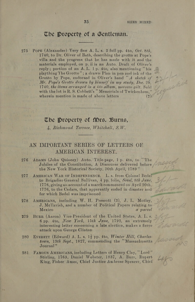 The Property of a Gentleman. 275 PoPE (Alexander) Very fine A. L. s. 2 full pp. 4to, Oct. 8th, 1740, to Dr. Oliver of Bath, describing the grotto at Pope’s villa and the progress that he has made with it and the materials employed, on p. ii is an Auto. Draft of Oliver’s reply; portion of an A.L. 1 p. 4to, also mentioning “his plaything The Grotto”; a drawn Plan in pen-and-ink of the Grotto by Pope, endorsed in. Oliver’s hand “A sketch of Mr. Pope's Grotto drawn by himself in my study, Dec. 29, 1740, the items arranged in a 4to album, morocco gilt. Sold with the lot is R. S. Cohbett’s ““ Memorials of Twickenham,” wherein mention is made of above letters (2)   The Property of Mrs. Burns, | 4, Richmond Terrace, Whitehall, S.W. AN De sites SERIES OF LETTERS OF | AMERICAN INTEREST. 276 ‘ApAMs (John Quincey) Auto. Title-page, 1 p. 4to, to “The Jubilee of the Constitution, A Discourse delivutied before the New York Historical Society, 30th Aprij, 1789” to Brigadier-General Sullivan, 4 pp. folio, Sovel, 8th June, 1776, to the Cedars, that apparently ended in disaster and for which Bedel was imprisoned J. Mc'l’avish, and a number of Political Papers relating to Mexico a parcel 279 BuRR (Aaron) Vice-President of the United States, A. L. s. 6 pp. 4to, New York, 15th June, 1792, an extremely attack upon George Clinton 280 Evererr (Edward) A. L. s. 14 pp. 4to, Winter Hill, Charles- town, 13th Sept., 1827, commending the “ Massachusetts Journal” 2981 Famous AMERICANS, including Letters of Henry Clay, “Lord” Stirling, 1763, Daniel Webster, 1837, A. Burr, Rupert King, Fisher Ames, Chief Justice Ambrose Spencer, Chief
