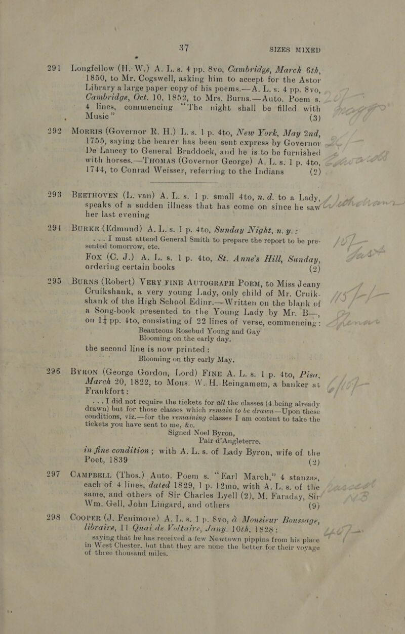 291 Longfellow (A. W.) A. L.s. 4 pp. 8vo, Cambridge, March 6th, 1850, to Mr. Cogswell, asking him to accept for the Astor Library a large paper copy of his poems.—A. L. s: 4 pp. 8 vo, Cambridge, Oct. 10, 1852, to Mrs. Burns.—Auto. Poem s. 4 lines, commencing “The night shall be filled with ; Music” (3) 292 Morris (Governor R. H.) L.s. 1 p. 4to, New York, May 2nd, 1755, saying the bearer has been sent express by Governor De Lancey to General Braddock, and he is to be furnished with horses.— THOMAS (Governor George) A. L. s. 1 p. 4to, 1744, to Conrad Weisser, referring to the Indians (2)  293 BEETHOVEN (L. van) A. L. s. 1 p. small 4to, n.d. to a Lady, speaks of a sudden illness that has come on since he saw her last evening 294 Bourke (Edmund) A.L.s. 1 p. 4to, Sunday Night, n. Yy.: ... 1 must attend General Smith to prepare the report to be pre- sented tomorrow, etc. Fox (C. J.) A. L. s. 1p. 4to, St. Anne’s Hill, Sunday, ordering certain books (2) 295 Burns (Robert) VERY FINE AUTOGRAPH Poem, to Miss Jeany Cruikshank, a very young Lady, only child of Mr. Cruik. shank of the High School Edinr.—Written on the blank of a Song-book presented to the Young Lady Dyer oboe, on 14 pp. 4to, consisting of 22 lines of verse, commencing : Beauteous Rosebud Young and Gay Blooming on the early day. the second line is now printed: Blooming on thy early May. 296 Byron (George Gordon, Lord) Fine A. L. s. 1 p. 4to, Pis«a, March 20, 1822, to Mons. W. H. Reingamem, a banker at Frankfort : ...I did not require the tickets for all the classes (4 being already drawn) but for those classes which remain to be drawn—Upon these conditions, viz.—for the remaining classes I am content to take the tickets you have sent to me, &amp;c. Signed Noel Byron, Pair d’Angleterre. an fine condition; with A. L.s. of Lady Byron, wife of the Poet, 1839 (2) 297 CAMPBELL (Thos.) Auto. Poem s. “ Earl] March,” 4 stanzas, each of 4 lines, dated 1829, 1 p. 12mo, with A. L.s. of the same, and others of Sir Charles Lyell (2), M. Faraday, Sir Wm. Gell, John Lingard, and others (9) 298 Cooper (J. Fenimore) A... s. 1 p. 8vo, @ Monsieur Boussage, libraire, 11 Quai de Voltaire, Jany. 10th, 1828: saying that he has received a few Newtown pippins from his place in West Chester. but that they are none the better for their voyage of three thousand miles.