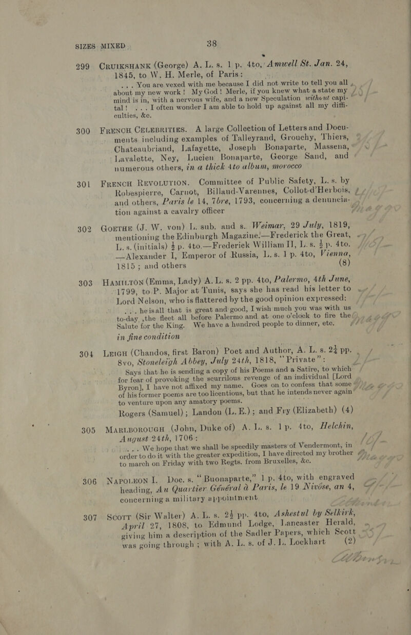 299 CRUIKSHANK (George) A. L.s. 1 p. 4to, Amwell St. Jan. 24, 1845, to W. H. Merle, of Paris: _. . You are vexed with me because I did not write to tell you all , about my new work! My God! Merle, if you knew what astate my , niind is in, with a nervous wife, and a new Speculation without capi- ° tal! ...Loften wonder I am able to hold up against all my diffi- culties, &amp;e. 300 FrENOH CeLesritiges. A large Collection of Letters and Docu- ments. including examples of Talleyrand, Grouchy, Thiers, Chateaubriand, Lafayette, Joseph Bonaparte, Massena, * Lavalette, Ney, Lucien Bonaparte, George Sand, and numerous others, 72 a thick 4to album, morocco 301 Frencu RevoLurion. Committee of Public Safety, L. s. by Robespierre, Carnot, Billaud-Varennes, Collot-d’Herbois, / | and others, Paris le 14, Tbre, 1793, concerning a denuncia- tion against a cavalry officer F, 302 Gorrar (J. W. von) L. sub. and s.. Weimar, 29 July, 1819, mentioning the Edinburgh Magazine.—Frederick the Great, L.s. (initials) 4 p. 4to.—Frederick William IJ, L.s. 4p. 4to. Alexander I, Emperor of Russia, L.s. 1 p. 4to, Vienna, 1815; and others (8) 303 Hamitron (Emma, Lady) A. L. s. 2 pp. 4to, Palermo, 4th June, 1799, to P. Major at Tunis, says she has read his letter to Lord Nelson, who is flattered by the good opinion expressed: -.. heisall that is great and good, I wish much you was with us to-day, ,the fleet all before Palermo and. at. one o’clock to fire the Salute for the King. We have a hundred people to dinner, etc. in fine condition 304 Leicu (Chandos, first Baron) Poet and Author, A. L.s. 24 pp. . 8vo, Stoneleigh Abbey, July 24th, 1818, Private”: | Says that he is sending a copy of his Poems and a Satire, to which for fear of provoking the scurrilous revenge of an individual [Lord Byron], I have not affixed my name. Goes on to confess that some of his former poems are too licentious, but that he intends never again to venture upon any amatory poems. Se Rogers (Samuel) ; Landon (L.E.); and Fry (Elizabeth) (4) 305 MAriBoroueH (John, Duke of) A. I. s. lp. 4to, Helchin, August 24th, 1706: , SF /. .. We hope that we shall be speedily masters of Vendermont, in order to do it with the greater expedition, 1 have directed my brother “), to march on Friday with two Regts. from Bruxelles, &amp;c. oe 306 Napo.non I.. Doe. s. ‘“ Buonaparte,” 1 p. 4to, with engraved heading, Au Quarteer Général &amp; Paris, le 19 Nivise,an 4, concerning a military appointment 307. Scorr (Sir Walter) A. L. s. 24 pp. 4to, Ashestul by Selkirk, April 27, 1808, to Edmund Lodge, Lancaster Herald, viving him a description of the Sadler Papers, which Scott was going through ; with A. L. s. of J. LL. Lockhart (2) 7 i» at Cy eee Fe 5