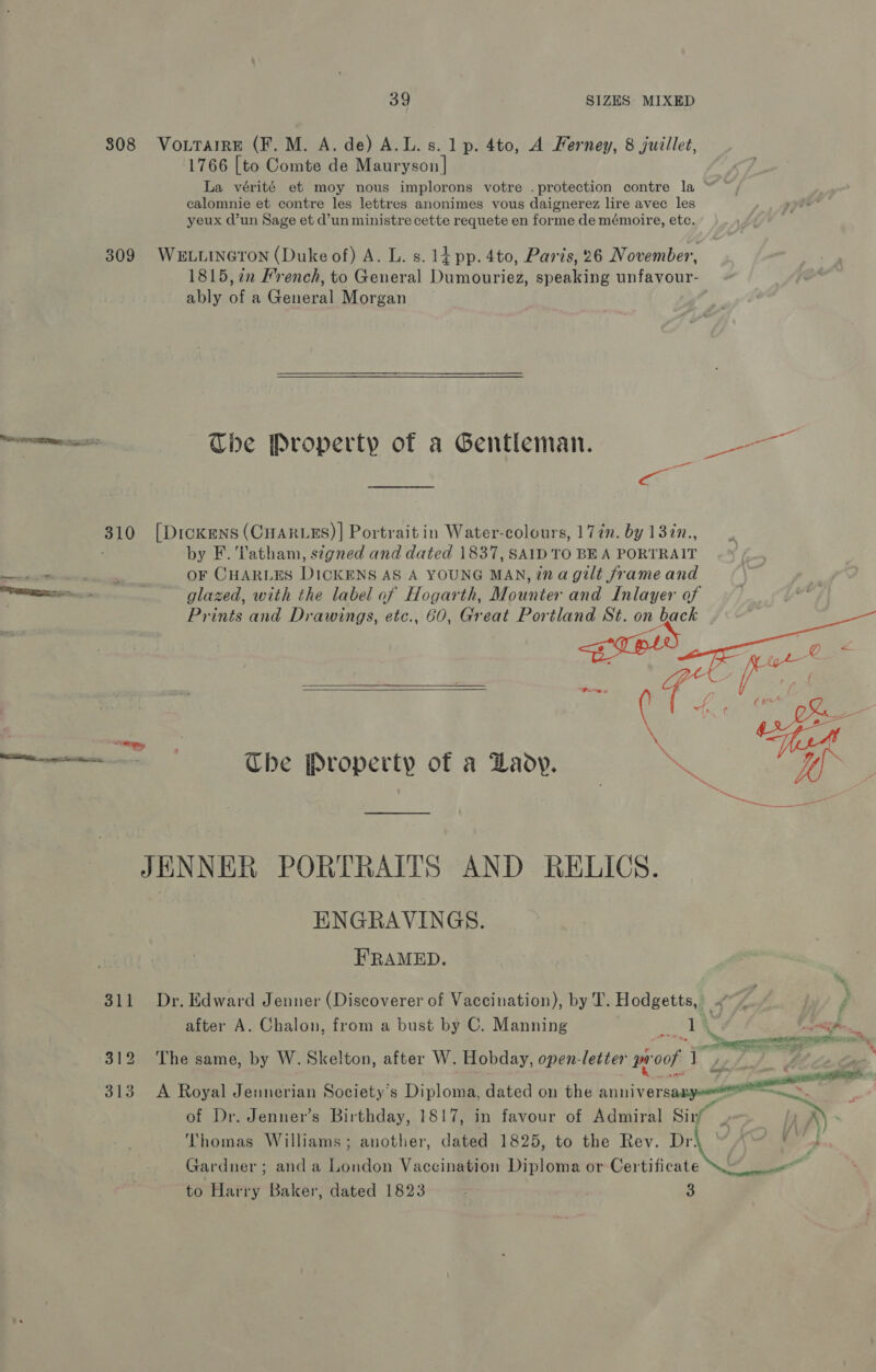 808 Vo.TarrE (F. M. A. de) A.L. s. 1p. 4to, A Ferney, 8 juillet, 1766 [to Comte de Mauryson | La vérité et moy nous implorons votre .protection contre la “ calomnie et contre les lettres anonimes vous daignerez lire avec les yeux d’un Sage et d’un ministre cette requete en forme de mémoire, etc. 309 WeLtineron (Duke of) A. L. s. 1d pp. 4to, Paris, 26 November, 1815, 7 French, to General Dumouriez, speaking unfavour- ably of a General Morgan | Teas The Property of a Gentleman. oo =< 310 [Dickens (CHARLES)] Portrait in Water-colours, 1 7in. by 137n., by F. Tatham, s¢gned and dated 1837, SAID TO BEA PORTRAIT sceeeehasitetaatiniidaian OF CHARLES DICKENS AS A YOUNG MAN, ina gilt frame and a glazed, with the label of Hogarth, Mounter and Inlayer of Prints and Drawings, etc., 60, Great Portland St. on back e Property of a Zady. vin  ets ~~ JENNER PORTRAITS AND RELICS. ENGRAVINGS. ERAMED. 311 Dr. Edward Jenner (Discoverer of Vaccination), by I. Hodgetts, a i Z after A. Chalon, from a bust by C. Manning aes i a 312 ‘The same, by W. Skelton, after W. Hobday, open-letter proof y /  313 A Royal Jennerian Society's Diploma, dated on the anniversax — . of Dr. Jenner’s Birthday, 1817, in favour of Admiral Sirf | iF » Thomas Williams; another, dated 1825, to the Rev. Dr\ “ A~ '° 4. Gardner ; and a London Vaccination Diploma or Certificate al to Harry Baker, dated 1823 3 