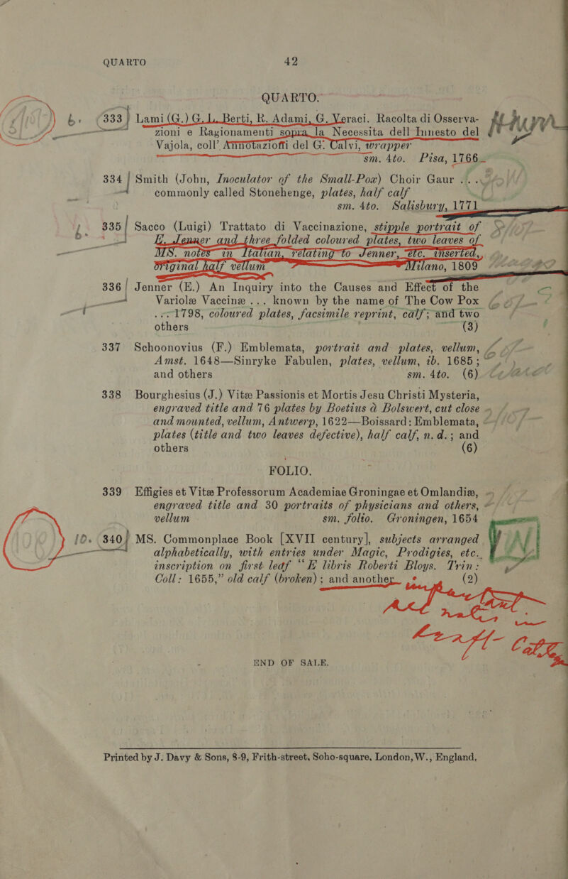 — e iA cee        QUARTO 42 QUARTO. 333 } Lami(G. ) GL. Berti, R. Adami, G. Veraci. Racolta di Osserva- ff NYY ‘a_la Necessita dell Innesto del g* **  nnovaziofti del G.     Vajola, coll’.  alvi, Wrapper sm. 4to. Pisa, 1766_ 334 | Smith (John, Znoculator of the Small-Powx) Choir Gaur . commonly called Stonehenge, plates, half calf sm. 4to. Salisbury, 1771 335 Sacco (Luigi) Trattato di Vaccinazione, stipple portrait of | = er three ids) coloured plates, two leaves of —   336/ Jenner (E.) An Inquiry into the Causes and Effec “Si ihe Ts. Soe —_ Variole Vaccine ... known by the name of The Cow Pox “4 7. © ~1798, coloured plates, facsimile reprint, calf; and two y athe arses te 8 é' 337 Schoonovius (F.) Emblemata, portrait and plates, vellum, , Amst. 1648—Sinryke Hetaita: plates, vellum, 1b. 1685; 4/), 4, and others sm. Ato. (6) tt /Ate 338 Bourghesius (J.) Vitee Passionis et Mortis Jesu Christi Mysteria, engraved title and 76 plates by Boetius ad Bolswert, cut close ~ and mounted, vellum, Antwerp, 1622—Boissard: Emblemata, plates (title and two leaves defective), half calf, n.d.; and others (6) FOLIO. 339 LEffigies et Vite Professorum Academiae Groningae et Omlandia, — engraved title and 30 portraits of physicians and others, ~ vellum sm. folto. Groningen, 1654 alphabetically, with entr tes under Magic, Prodigies, etc. inscription on first leaf “E libris Roberti Bloys. Trin: Coll: 1655,” old calf (broken); and another_ .¢ (2) pd get a <a ages r Le,  END OF SALE, Printed by J. Davy &amp; Sons, 8-9, Frith-street, Soho-square, London, W., England,