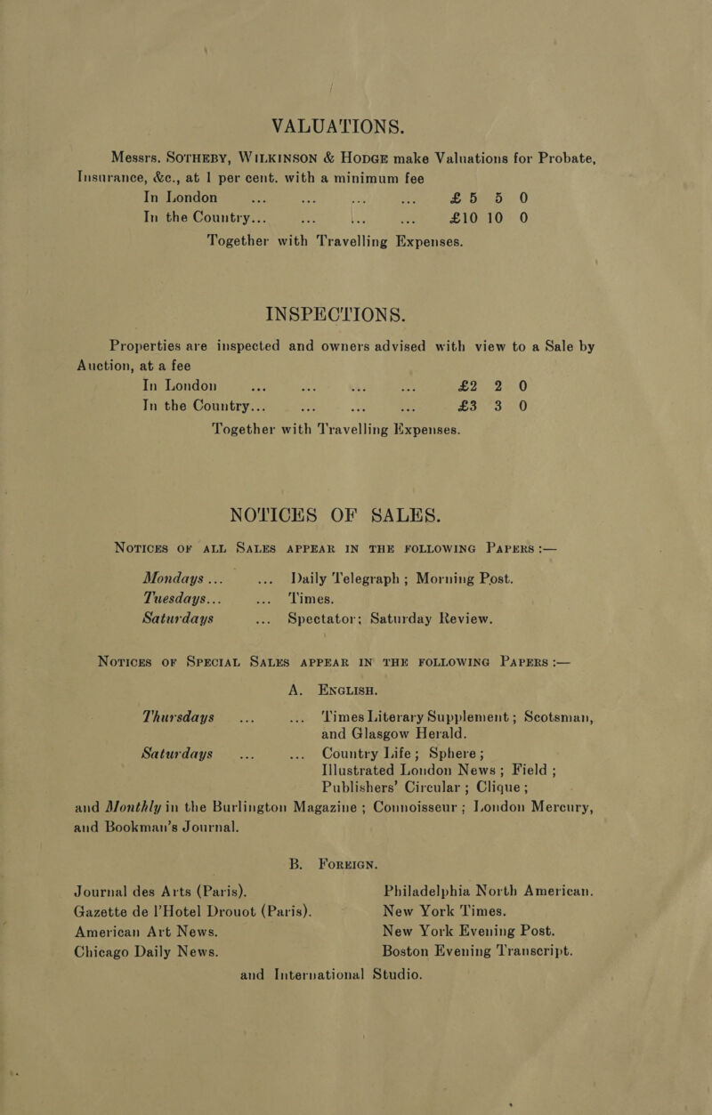 VALUATIONS. Messrs. SOTHEBY, WILKINSON &amp; HopGE make Valuations for Probate, Insurance, &amp;c., at 1 per cent. with a minimum fee In London 3 “a a es Seo. 0 In the Country... “Sy La at £10 10 0O Together with Travelling Expenses. INSPECTIONS. Properties are inspected and owners advised with view to a Sale by Auction, at a fee In London aus aie Ce a £2 2 0 In the Country... =i A fee a ao Together with Travelling Expenses. NOTICHS OF SALES. Norices OF ALL SALES APPEAR IN THE FOLLOWING PAPERS :— Mondays... ..._- ‘Daily ‘Telegraph ; Morning Post. Tuesdays... aon LIMeE. Saturdays ... Spectator; Saturday Review. Norices oF SPECIAL SALES APPEAR IN THE FOLLOWING PAPERS :— A. ENGLISH. Thursdays... ... Times Literary Supplement; Scotsman, and Glasgow Herald. Saturdays... ... Country Life; Sphere; Illustrated London News; Field ; Publishers’ Circular ; Clique ; and Monthly in the Burlington Magazine ; Connoisseur ; London Mercury, aud Bookman’s Journal. 7 B. Foreien. Journal des Arts (Paris). Philadelphia North American. Gazette de l’Hotel Drouot (Paris). New York Times. American Art News. New York Evening Post. Chicago Daily News. Boston Evening Transcript. and International Studio.