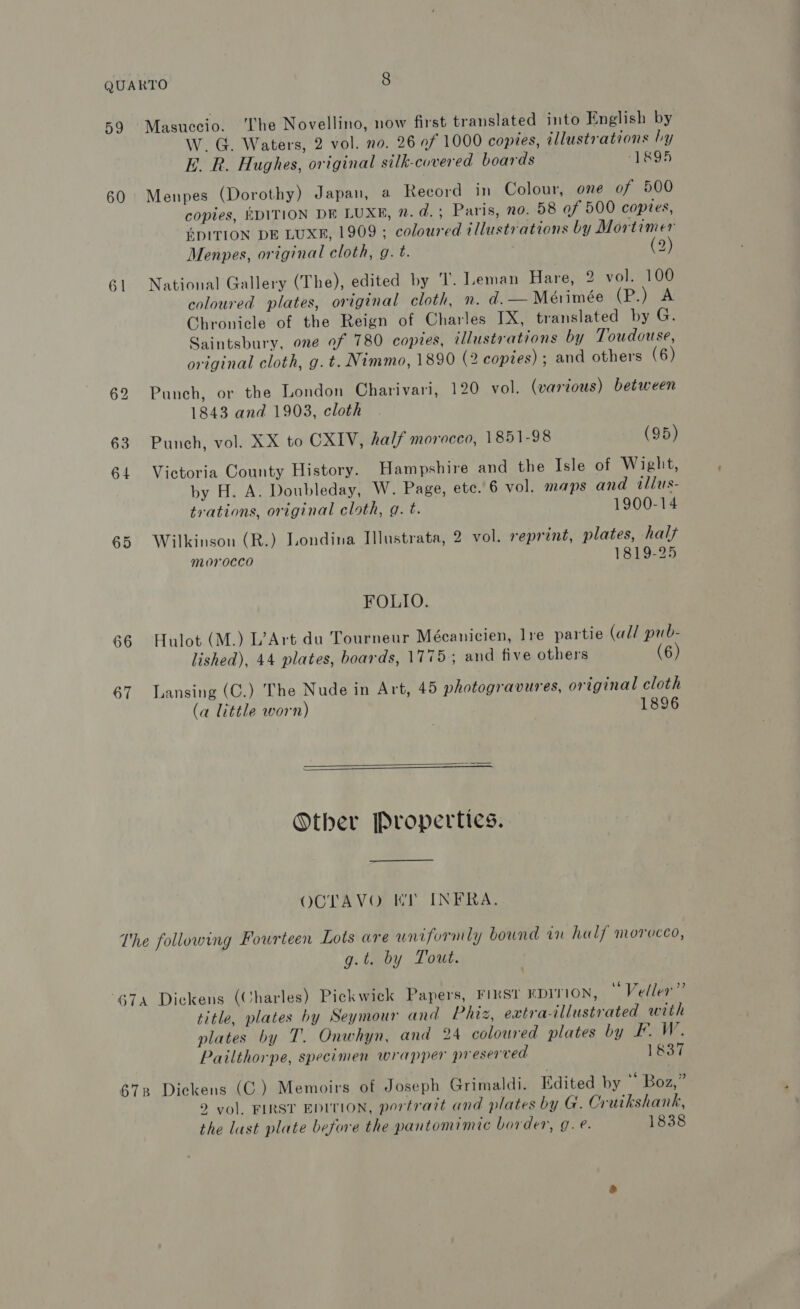 59 Masuccio. The Novellino, now first translated into English by W. G. Waters, 2 vol. no. 26 of 1000 copies, illustrations by E. R. Hughes, original silk-covered boards ‘1895 60 Menpes (Dorothy) Japan, a Reeord in Colour, one of 500 copies, EDITION DE LUXE, 2. d. ; Paris, no. 58 of 500 copies, EDITION DE LUXE, 1909 ; coloured illustrations by Mortimer Menpes, original cloth, g. t. (2) 61 National Gallery (The), edited by ‘Tl. Leman Hare, 2 vol. 100 coloured plates, original cloth, n. d. — Mérimée (P.) A Chronicle of the Reign of Charles IX, translated by G. Saintsbury, one of 780 copies, illustrations by Toudouse, original cloth, g.t. Nimmo, 1890 (2 copies); and others (6) 62 Punch, or the London Charivari, 120 vol. (various) between 1843 and 1903, cloth 63 Punch, vol. XX to CXIV, half morocco, 1851-98 (95) 64 Victoria County History. Hampshire and the Isle of Wight, by H. A. Doubleday, W. Page, etc. 6 vol. maps and tllus- trations, original cloth, g. t. 1900-14 65. Wilkinson (R.) Londina Ilustrata, 2 vol. reprint, plates, hal morocco 1819-25 FOLIO. 66 Hulot (M.) L’Art du Tourneur Mécanicien, lre partie (all pub- lished), 44 plates, boards, 1775, and five others (6) 67 Lansing (C.) The Nude in Art, 45 photogravures, original cloth (a little worn) 1896   Other [Properties. OCTAVO Kr INFRA. The following Fourteen Lots are uniformly bound in half morocco, g.t. by Tout. 674 Dickens (Charles) Pickwick Papers, FIRST EDITION, “Veller” title, plates by Seymour and Phiz, extra-illustrated with plates by T. Onwhyn, and 24 coloured plates by F. W. Pailthorpe, specimen wrapper preserved 1837 678 Dickens (C.) Memoirs of Joseph Grimaldi. Edited by © Boz,” 9 vol. FIRST EDITION, portrait and plates by G. Cruikshank, the lust plate before the pantomimic border, g.e. 1838