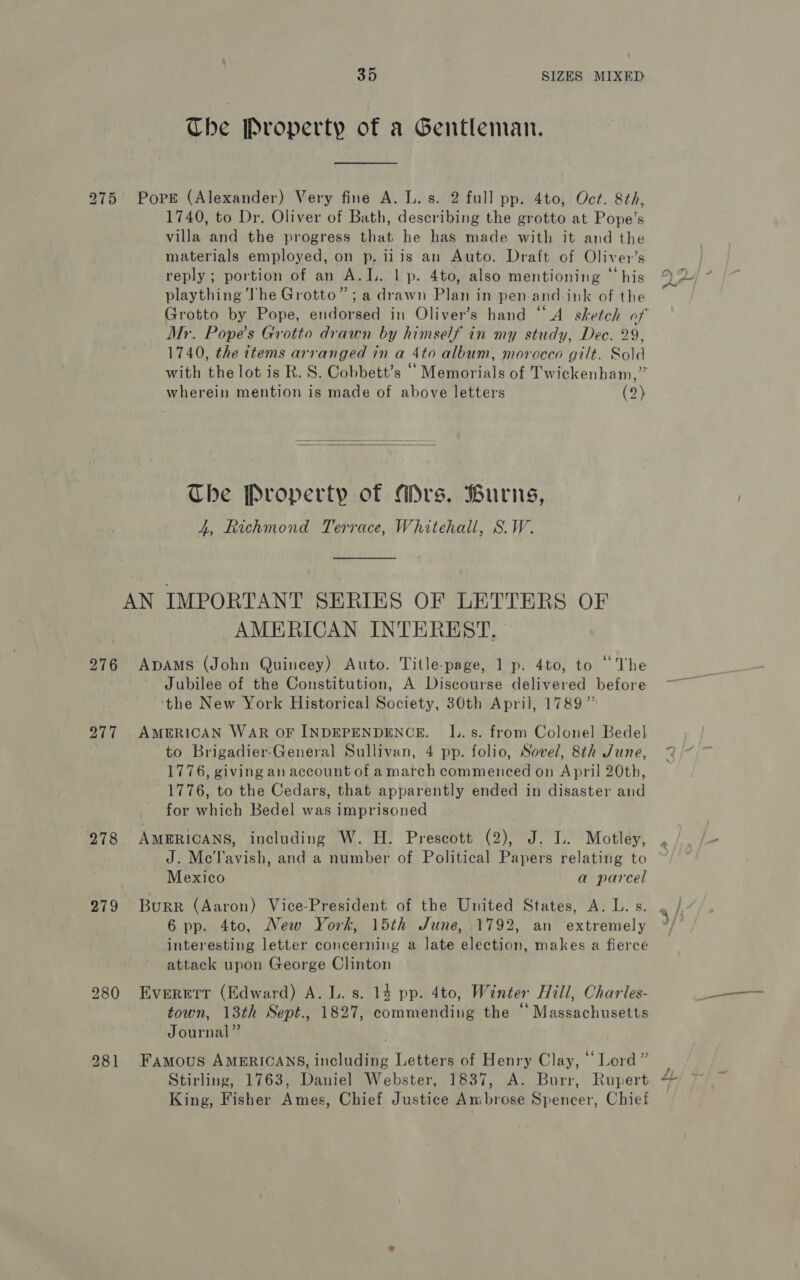 275 276 277 278 279 35 SIZES MIXED Che Property of a Gentleman. Pore (Alexander) Very fine A. L. s. 2 full pp. 4to, Oct. 8th, 1740, to Dr. Oliver of Bath, describing the grotto at Pope’s villa and the progress that he has made with it and the materials employed, on p. ii is an Auto. Draft of Oliver’s reply; portion of an A.L. lp. 4to, also mentioning “his plaything The Grotto”; a drawn Plan in pen-and-ink of the Mr. Popes Grotto drawn by himself in my study, Dec. 29, 1740, the items arranged in a 4to album, morocco gilt. Sold with the lot is R. S. Cobbett’s ‘Memorials of Twickenham,” wherein mention is made of above letters (2) The Property of Ars. Burns, 4, Richmond Terrace, Whitehall, S.W. AMERICAN INTEREST, ADAMS (John Quincey) Auto. Title-page, 1 p. 4to, to “The Jubilee of the Constitution, A Discourse delivered before ‘the New York Historical Society, 30th April, 1789” AMERICAN WAR OF INDEPENDENCE. lI. s. from Colonel Bedel to Brigadier-General Sullivan, 4 pp. folio, Sovel, 8th June, 1776, giving an account of amarch commenced on April 20th, 1776, to the Cedars, that apparently ended in disaster and for which Bedel was imprisoned AMERICANS, including W. H. Prescott (2), J. lL. Motley, Po) Mexico a parcel Burr (Aaron) Vice-President of the United States, A. L. s. 6 pp. 4to, New York, 15th June, 1792, an extremely interesting letter concerning a late election, makes a fierce attack upon George Clinton Everett (Edward) A. L. s. 14 pp. 4to, Winter Hill, Charles- town, 13th Sept., 1827, commending the “ Massachusetts Journal” Famous AMERICANS, including Letters of Henry Clay, “Lord” Stirling, 1763, Daniel Webster, 1837, A. Burr, Rupert King, Fisher Ames, Chief Justice Ambrose Spencer, Chief