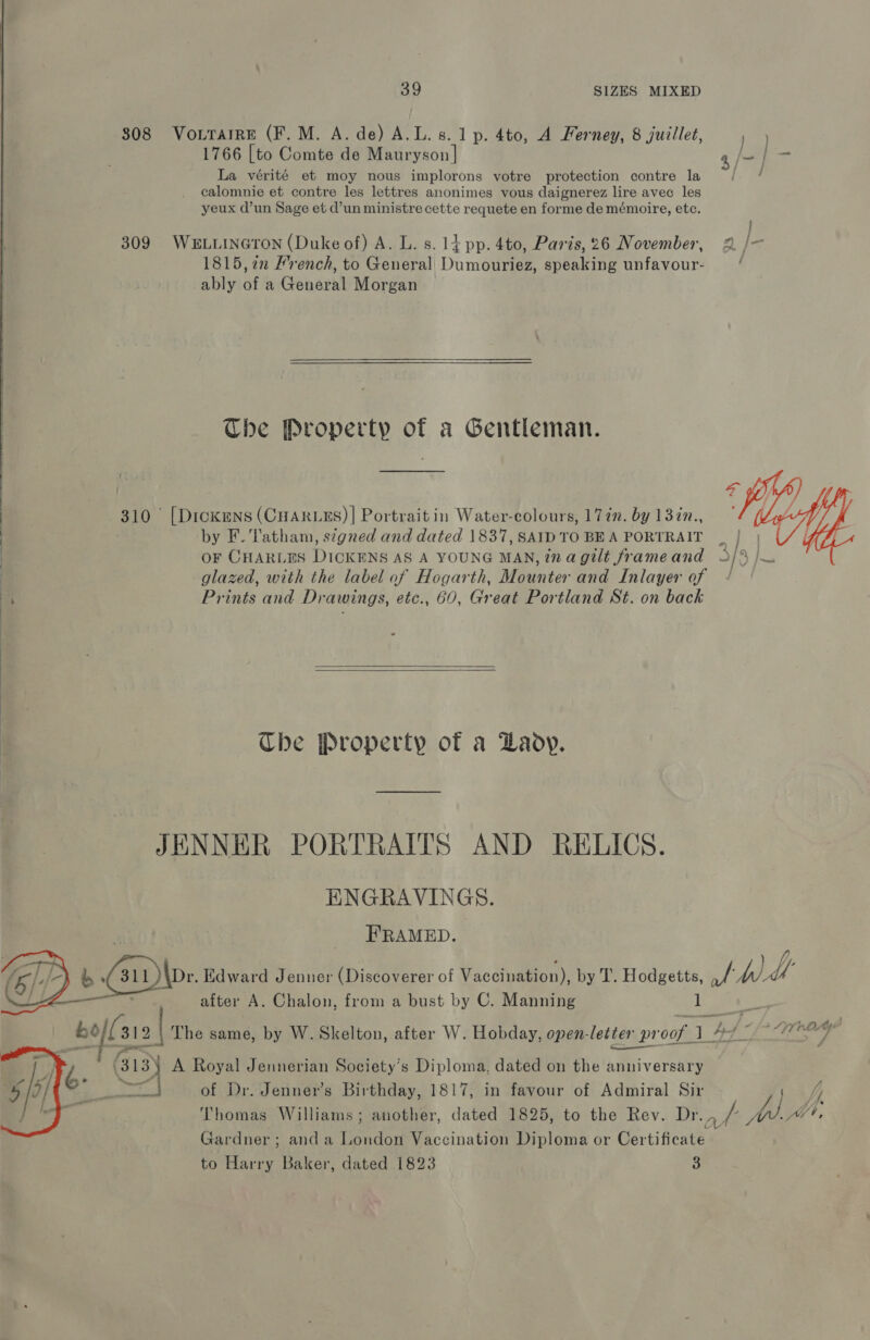 808 Vo.rarre (F.M. A. de) A.L. 8. 1p. 4to, A Ferney, 8 juillet, 1) 1766 [to Comte de Mauryson| L, | — La vérité et moy nous implorons votre protection contre la calomnie et contre les lettres anonimes vous daignerez lire avec les yeux d’un Sage et d’un ministre cette requete en forme de mémoire, etc. 309 WELLINGTON (Duke of) A. L. s. 1} pp. 4to, Paris, 26 November, 2 /- 1815, 22 French, to General Dumouriez, speaking unfavour- =’ ably of a General Morgan The Property of a Gentleman. 310 [Dickens (CHARLES) | Portrait in Water-colours, 177m. by 137n., by F. Tatham, signed and dated 1837, SAID TO BEA PORTRAIT | OF CHARLES DICKENS AS A YOUNG MAN, tnagilt frameand 3/9 |W | glazed, with the label of Hogarth, Mounter and Inlayer of / y Prints and Drawings, etc., 60, Great Portland St. on back Che Property of a Laoy. JENNER PORTRAITS AND RELICS. ENGRAVINGS. 3 _ FRAMED. ; 2 b Gi)\ps Edward Jenner (Discoverer of Vaccination), by T. Hodgetts, thd ' after A. Chalon, from a bust by C. Manning 1 Lie ee bofl st 2 \ The same, by W. Skelton, after W. Hobday, open-letter proof 1 7 BA Sine a e) A Royal Jennerian Society’s Diploma, dated on the anniversary aif of Dr. Jenner’s Birthday, 1817, in favour of Admiral Sir ya jj Thomas Williams; another, dated 1825, to the Rev. V5 aay MW, Gardner ; and a London Vaccination Diploma or Certificate to Harry Baker, dated 1823 3