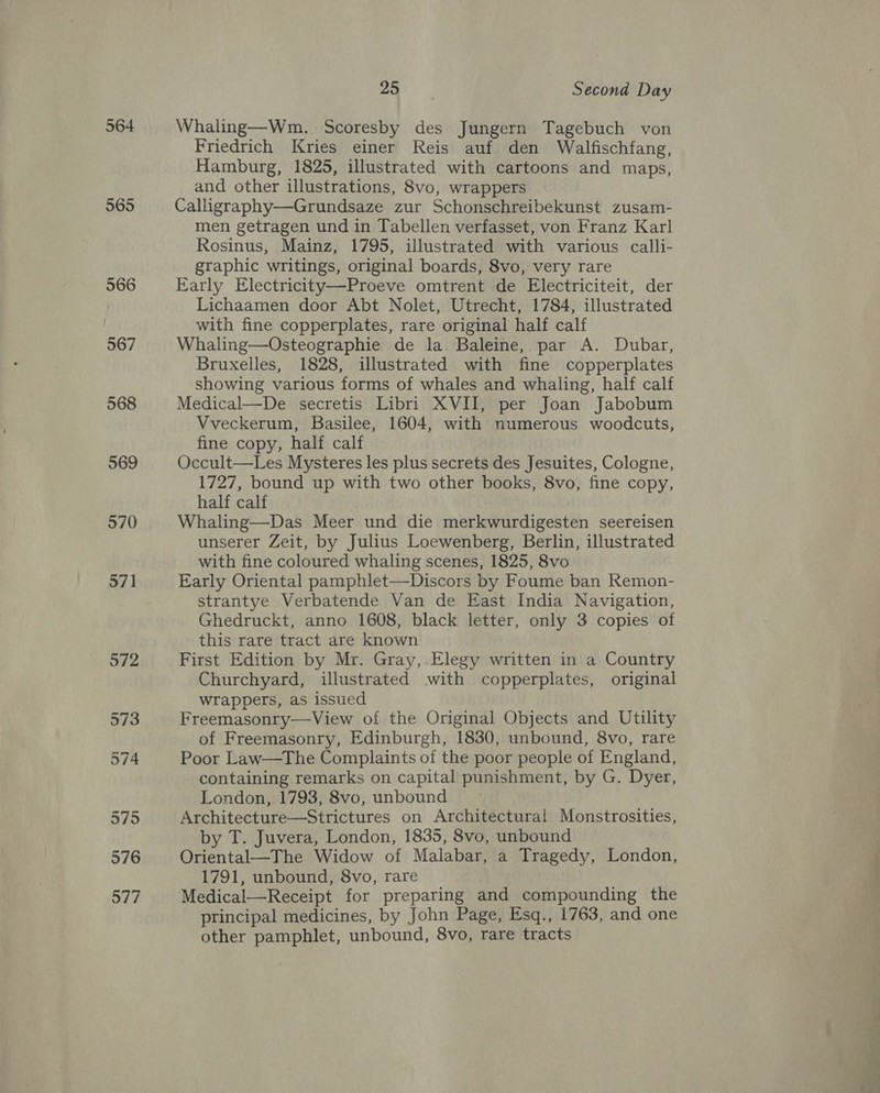 564 565 566 567 568 569 570 571 oat) Second Day Whaling—Wm. Scoresby des Jungern Tagebuch von Friedrich Kries einer Reis auf den Walfischfang, Hamburg, 1825, illustrated with cartoons and maps, and other illustrations, 8vo, wrappers Calligraphy—Grundsaze zur Schonschreibekunst zusam- men getragen und in Tabellen verfasset, von Franz Karl Rosinus, Mainz, 1795, illustrated with various calli- graphic writings, original boards, 8vo, very rare Early Electricity—Proeve omtrent de Electriciteit, der Lichaamen door Abt Nolet, Utrecht, 1784, illustrated with fine copperplates, rare original half calf Whaling—Osteographie de la Baleine, par A. Dubar, Bruxelles, 1828, illustrated with fine copperplates showing various forms of whales and whaling, half calf Medical—De secretis Libri XVII, per Joan Jabobum Vveckerum, Basilee, 1604, with numerous woodcuts, fine copy, half calf Occult—Les Mysteres les plus secrets des Jesuites, Cologne, 1727, bound up with two other books, 8vo, fine copy, half calf Whaling—Das Meer und die merkwurdigesten seereisen unserer Zeit, by Julius Loewenberg, Berlin, illustrated with fine coloured whaling scenes, 1825, 8vo Early Oriental pamphlet—Discors by Foume ban Remon- strantye Verbatende Van de East India Navigation, Ghedruckt, anno 1608, black letter, only 3 copies of this rare tract are known First Edition by Mr. Gray, Elegy written in a Country Churchyard, illustrated with copperplates, original wrappers, as issued Freemasonry—View of the Original Objects and Utility of Freemasonry, Edinburgh, 1830, unbound, 8vo, rare Poor Law—The Complaints of the poor people of England, containing remarks on capital punishment, by G. Dyer, London, 1793, 8vo, unbound Architecture—Strictures on Architectural Monstrosities, by T. Juvera, London, 1835, 8vo, unbound Oriental—The Widow of Malabar, a Tragedy, London, 1791, unbound, 8vo, rare Medical—Receipt for preparing and compounding the principal medicines, by John Page, Esq., 1763, and one other pamphlet, unbound, 8vo, rare tracts