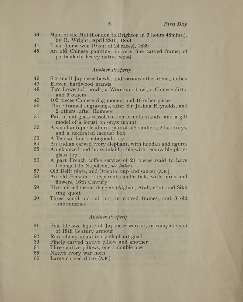 43 44 45 46 47 48 49 50 51 52 53 54 55 56 57 58 59 60 61 62 63 64 65 66 5 First Day Maid of the Mill (London to Brighton in 3 hours 48mins.), by R. Wright, April 28th, 1853 Isaac (horse won 19 out of 24 races), 1839 An old Chinese painting, in very fine carved frame, of particularly heavy native wood Another Property. Six small Japanese bowls, and various other items, in box Eleven hardwood stands Two Lowestoft bowls, a Worcester bowl, a Chinese ditto, and 3 others 105 pieces Chinese ring money, and 16 other pieces Three framed engravings, after Sir Joshua Reynolds, and 2 others, after Romney Pair of cut-glass cassolettes on ormolu stands, and a gilt model of a locust on onyx mount A small antique lead urn, pair of old snuffers, 2 lac. trays, and a decorated lacquer box A Persian brass octagonal tray An Indian carved ivory elephant, with hoodah and figures An ebonized and brass inlaid table with removable plate- glass top A part French coffee service of 21 pieces (said to have belonged to Napoleon, see letter) Old Delft plate, and Oriental cup and saucer (A.F.) An old Persian transparent candlestick, with birds and flowers, 16th Century Five miscellaneous daggers (Afghan, Arab, etc.), and Sikh ring quoit Three small old mirrors, in carved frames, and 3 old embroideries Another Property. Fine life-size figure of Japanese warrior, in complete suit of 18th Century armour Rare ebony inlaid ivory elephant goad Finely carved native pillow and another Three native pillows, one a double one Native ivory war horn Large carved ditto (A.F.)