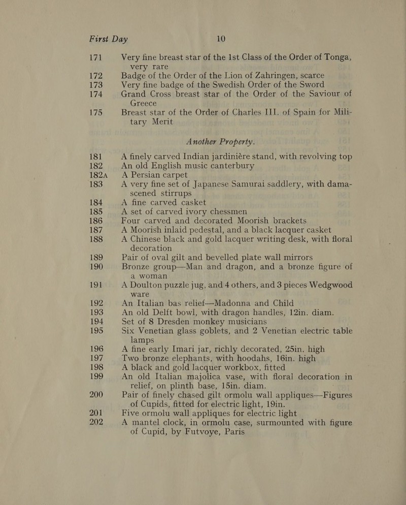 171 172 173 174 175 181 182 182A 183 184 185 186 187 188 189 190 191 192 193 194 195 196 197 198 199 200 201 202 Very fine breast star of the Ist Class of the Order of Tonga, very rare Badge of the Order of the Lion of Zahringen, scarce Very fine badge of the Swedish Order of the Sword Grand Cross breast star of the Order of the Saviour of Greece Breast star of the Order of Charles II]. of Spain for Mili- tary Merit Another Property. A finely carved Indian jardiniére stand, with revolving top An old English music canterbury A Persian carpet A very fine set of Japanese Samurai saddlery, with dama- scened stirrups A fine carved casket A set of carved ivory chessmen Four carved and decorated Moorish brackets A Moorish inlaid pedestal, and a black lacquer casket A Chinese black and gold lacquer writing desk, with floral decoration Pair of oval gilt and bevelled plate wall mirrors Bronze group—Man and dragon, and a bronze figure of a woman A Doulton puzzle jug, and 4 others, and 3 pieces Wedgwood ware An Italian bas relief—Madonna and Child An old Delft bowl, with dragon handles, 12in. diam. Set of 8 Dresden monkey musicians Six Venetian glass goblets, and 2 Venetian electric table lamps A fine early Imari jar, richly decorated, 25in. high Two bronze elephants, with hoodahs, 16in. high A black and gold lacquer workbox, fitted An old Italian majolica vase, with floral decoration in relief, on plinth base, 15in. diam. Pair of finely chased gilt ormolu wall appliques—Figures of Cupids, fitted for electric ight, 19in. Five ormolu wall appliques for electric light A mantel clock, in ormolu case, surmounted with figure of Cupid, by Futvoye, Paris