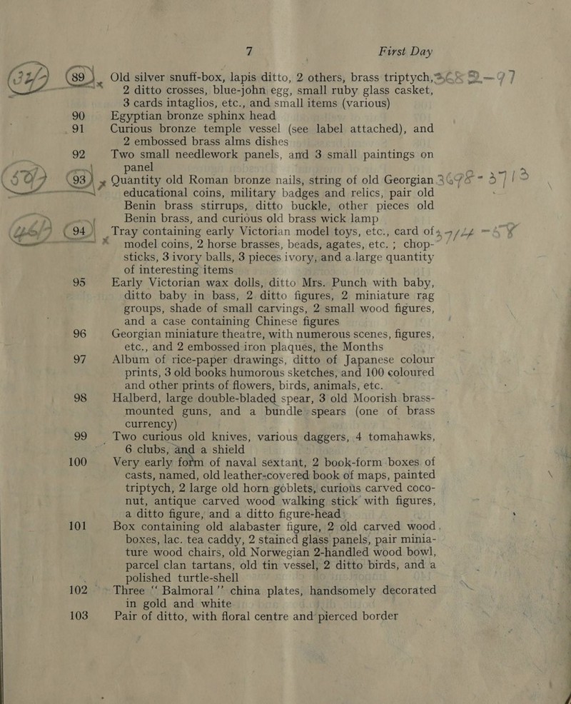 92 x pierre 101 103 y } First Day 2 ditto crosses, blue-john egg, small ruby glass casket, 3 cards intaglios, etc., and small items (various) Egyptian bronze sphinx head Curious bronze temple vessel (see label attached), and 2 embossed brass alms dishes | Two small needlework panels, and 3 small paintings on anel educational coins, military badges and relics, pair old Benin brass stirrups, ditto buckle, other pieces old Benin brass, and curious old brass wick lamp sticks, 3 ivory balls, 3 pieces ivory, and a.large quantity of interesting items Early Victorian wax dolls, ditto Mrs. Punch with baby, ditto baby in bass, 2 ditto figures, 2 miniature rag groups, shade of small carvings, 2 small wood figures, and a case containing Chinese figures Georgian miniature theatre, with numerous scenes, figures, etc., and 2 embossed iron plaques, the Months Album of rice-paper drawings, ditto of Japanese colour prints, 3 old books humorous sketches, and 100 coloured and other prints of flowers, birds, animals, etc. Halberd, large double-bladed spear, 3 old Moorish. brass- mounted guns, and a bundle-spears (one of brass currency) 6 clubs, and a shield Very early ford of naval sextant, 2 book-form boxes of casts, named, old leather-covered book of maps, painted triptych, 2 large old horn goblets, curious carved coco- nut, antique carved wood walking stick with figures, a ditto figure, and a ditto figure-head: Box containing old alabaster figure, 2 old carved wood, boxes, lac. tea caddy, 2 stained glass panels, pair minia- ture wood chairs, old Norwegian 2-handled wood bowl, parcel clan tartans, old tin vessel, 2 ditto birds, and a polished turtle-shell Three “ Balmoral’’ china plates, handsomely decorated in gold and white Pair of ditto, with floral centre and pierced border ao be Bares a &gt; Be a7 12 /