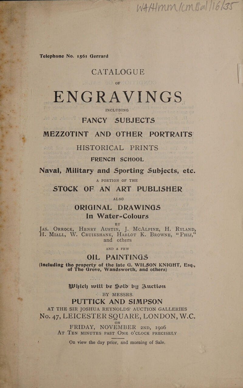  Telephone No. 1561 Gerrard CAT AWOGUE _ENG RAVINGS eee NG _ FANCY SUBJECTS MEZZOTINT AND OTHER PORTRAITS HISTORICAL PRINTS see FRENCH SCHOOL Naval, Military and Sporting Subjects, etc. . he. A PORTION OF THE _.. STOCK OF AN ART PUBLISHER | ALSO ORIGINAL DRAWINGS [In Water-=Colours Jas. Orrocx, Henry Austin, J. McAupine, H. Rytanp, ~H. Mratt, W. CruiksHank, Hapiot K. Browne, “ Puiz,” and others AND A FEW OIL PAINTINGS (Including the property of the late G. WILSON KNIGHT, Esq,, of The Grove, Wandsworth, and others) biclh will be Sold by Auction ) '.) BY MESSRS. PUTTICK AND SIMPSON AT THE SIR JOSHUA REYNOLDS’ AUCTION GALLERIES No. 47, LEICESTER SQUARE, LONDON, W.C. ON FRIDAY, NOVEMBER anp, 1906 AtT TEN MINUTES PAST ONE O’CLOCK PRECISELY _ On view the day prior, and morning of Sale, Cy a