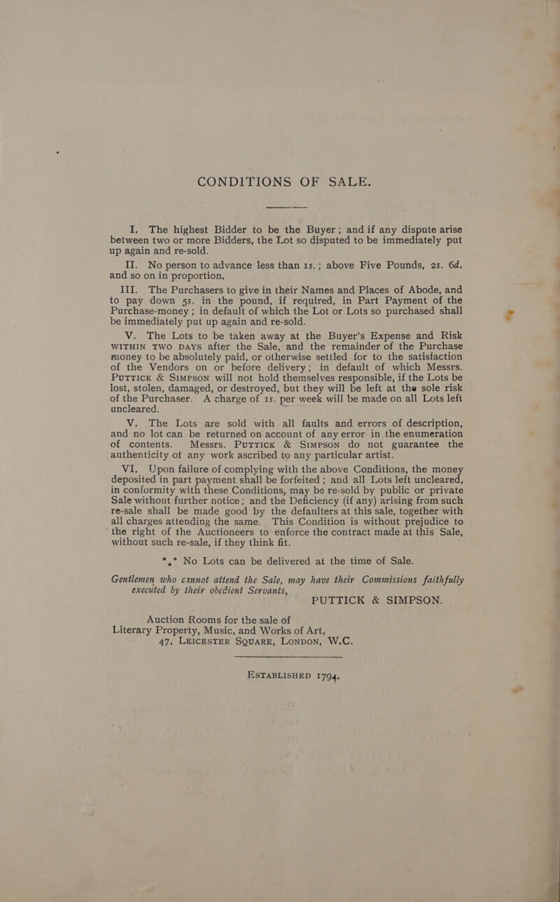 CONDITIONS OF SALE. I. The highest Bidder to be the Buyer; and if any dispute arise between two or more Bidders, the Lot so disputed to be immediately put up again and re-sold. II. No person to advance less than 1s,; above Five Pounds, 2s. 6d. and so on in proportion, III. The Purchasers to give in their Names and Places of Abode, and to pay down 5s. in the pound, if required, in Part Payment of the Purchase-money ; in default of which the Lot or Lots so purchased shall be immediately put up again and re-sold. V. The Lots to be taken away at the Buyer’s Expense and Risk WITHIN TWO DAYS after the Sale, and the remainder of the Purchase money to be absolutely paid, or otherwise settled for to the satisfaction of the Vendors on or before delivery; in default of which Messrs. Puttick &amp; Simpson will not hold themselves responsible, if the Lots be lost, stolen, damaged, or destroyed, but they will be left at the sole risk of the Purchaser. A charge of 1s. per week will be made on all Lots left uncleared. V. The Lots are sold with all faults and errors of description, and no lot can be returned on account of any error in the enumeration of contents. Messrs. Puttick &amp; Simpson do not guarantee the authenticity of any work ascribed to any particular artist. VI. Upon failure of complying with the above Conditions, the money deposited in part payment shall be forfeited ; and all Lots left uncleared, in conformity with these Conditions, may be re-sold by public or private Sale without further notice; and the Deficiency (if any) arising from such re-sale shall be made good by the defaulters at this sale, together with all charges attending the same. This Condition is without prejudice to the right of the Auctioneers to-enforce the contract made at this Sale, without such re-sale, if they think fit. *,* No Lots can be delivered at the time of Sale. ’ Gentlemen who cannot attend the Sale, may have theiy Commissions faithfully executed by theiy obedient Servants, PUTTICK &amp; SIMPSON. Auction Rooms for the sale of Literary Property, Music, and Works of Art, 47, LEICESTER SQUARE, Lonpon, W.C. ESTABLISHED 1794.