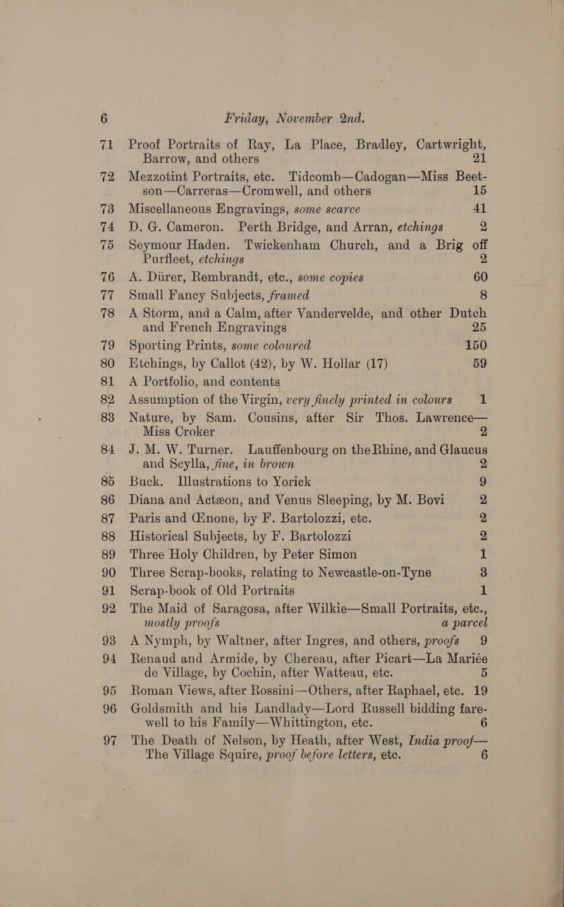 Proof Portraits of Ray, La Place, Bradley, Gankeane Barrow, and others 21 Mezzotint Portraits, ete. Tidecomb—Cadogan—Miss Beet- son—Carreras—Cromwell, and others 15 Miscellaneous Engravings, some scarce 41 D. G. Cameron. Perth Bridge, and Arran, etchings 2 Seymour Haden. Twickenham Church, and a Brig off Purfleet, etchings 2 A. Durer, Rembrandt, etc., some copies 60 Small Fancy Subjects, framed 8 A Storm, and a Calm, after Vandervelde, and other Dutch and French Engravings 25 Sporting Prints, some coloured | 150 Ktchings, by Callot (42), by W. Hollar (17) 59 A Portfolio, and contents Assumption of the Virgin, very finely printed in colours 1 Nature, by Sam. Cousins, after Sir Thos. Lawrence— Miss Croker 2 J. M. W. Turner. Lauffenbourg on the Rhine, and Glaucus and Seylla, fine, in brown 2 Buck. Illustrations to Yorick 9 Diana and Acton, and Venus Sleeping, by M. Bovi 2 Paris and Ginone, by F. Bartolozzi, etc. 2, Historical Subjects, by F. Bartolozzi 2 Three Holy Children, by Peter Simon if Three Scrap-books, relating to Newcastle-on- Tyne 3 Scrap-book of Old Portraits 1 The Maid of Saragosa, after Wilkie—Small Portraits etc., mostly proofs a parcel A Nymph, by Waltner, after Ingres, and others, proofs 9 Renaud and Armide, by Chereau, after Picart—La Mariée de Village, by Cochin, after Watteau, ete. 5 Roman Views, after Rossini—Others, after Raphael, etc. 19 Goldsmith and his Landlady—Lord Russell bidding fare- well to his Family—Whittington, ete. 6 The Death of Nelson, by Heath, after West, India proof-—