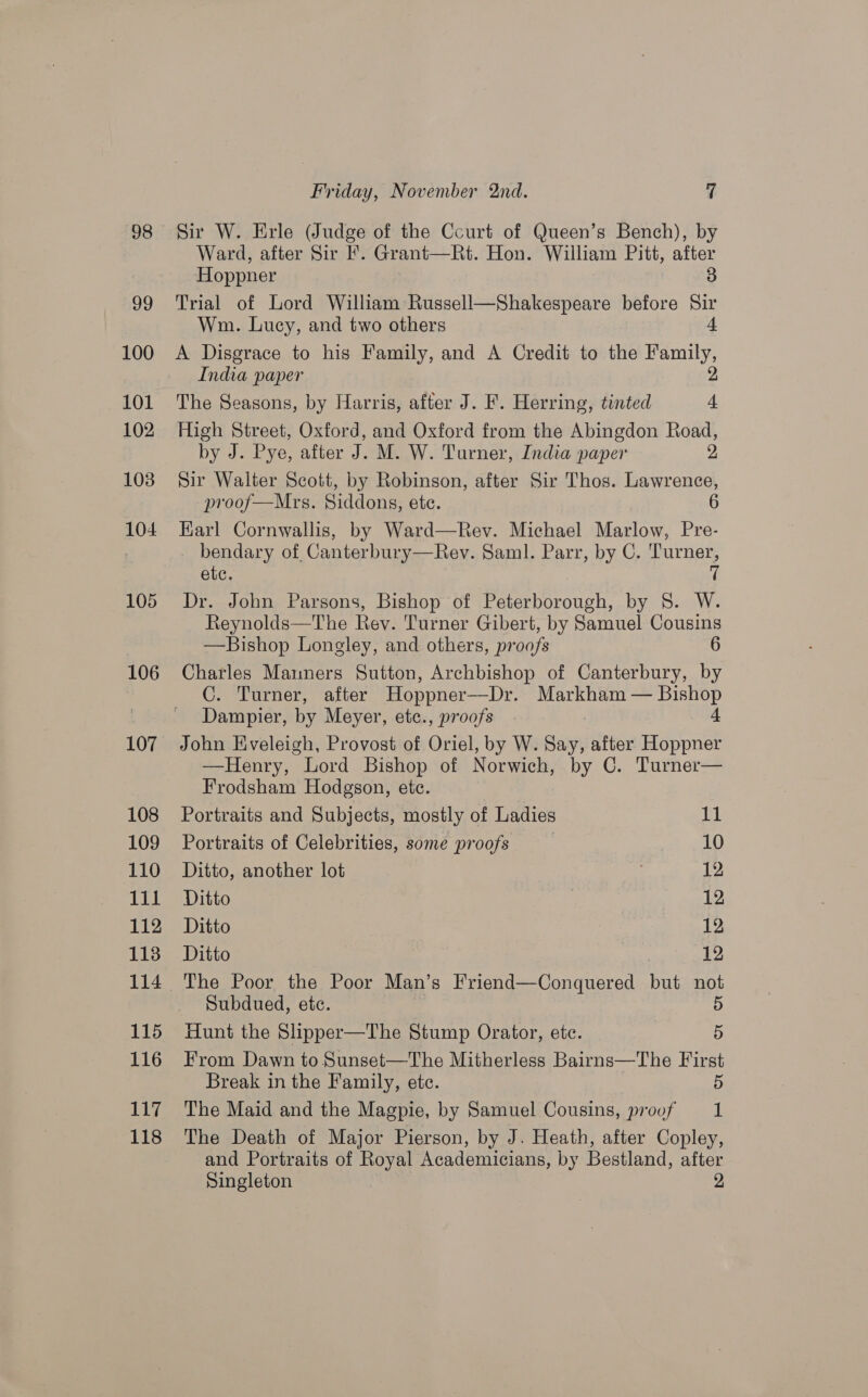 106 107 108 109 110 lil 112 113 115 116 Lay 118 Friday, November nd. 7 Sir W. Erle (Judge of the Ccurt of Queen’s Bench), by Ward, after Sir F. Grant—Rt. Hon. William Pitt, after ‘Hoppner 3 Trial of Lord William Russell—Shakespeare before Sir Wm. Lucy, and two others 4 A Disgrace to his Family, and A Credit to the Se India paper The Seasons, by Harris, after J. F. Herring, tinted : High Street, Oxford, and Oxford from the Abingdon Road, by J. Pye, after J. M. W. Turner, India paper 2 Sir Walter Scott, by Robinson, after Sir Thos. Lawrence, proof—Mrs. Siddons, ete. 6 Karl Cornwallis, by Ward—Rev. Michael Marlow, Pre- _ bendary of, Canterbury—Rev. Saml. Parr, by C. Turner, etc. 7 Dr. John Parsons, Bishop of Peterborough, by 8S. W. Reynolds—The Rev. Turner Gibert, by Samuel Cousins —Bishop Longley, and others, proofs 6 Charles Manners Sutton, Archbishop of Canterbury, by C. Turner, after Hoppner—Dr. Markham — Bishop Dampier, by Meyer, etce., proofs 4 John Eveleigh, Provost of Oriel, by W. Say, after Hoppner —Henry, Lord Bishop of Norwich, by C. Turner— Frodsham Hodgson, etc. Portraits and Subjects, mostly of Ladies De Portraits of Celebrities, some proofs 10 Ditto, another lot 12 Ditto 12 Ditto 12 Ditto 12 The Poor the Poor Man’s Friend—Conquered but not Subdued, etc. 5 Hunt the Slipper—The Stump Orator, etc. 5 From Dawn to Sunset—The Mitherless Bairns—The First Break in the Family, ete. 5 The Maid and the Magpie, by Samuel Cousins, proof 1 The Death of Major Pierson, by J. Heath, after Copley, and Portraits of Royal Academicians, by Bestland, after