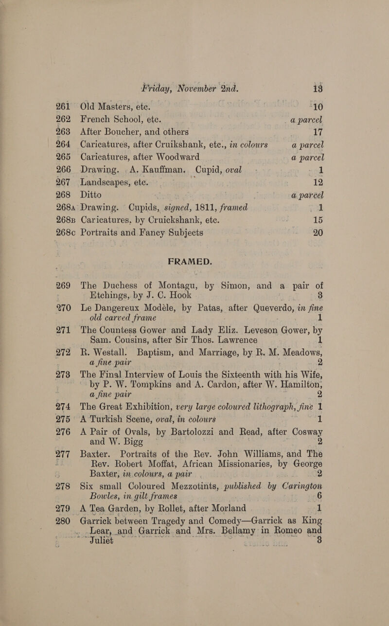 Old Masters, ete. | | “10 French School, etc. | _aparcel After Boucher, and others | is Caricatures, after Cruikshank, etc., in colours a parcel Caricatures, after Woodward a parcel Drawing. .A. Kauffman. Cupid, oval .- ~od Landscapes, ete. 12 Ditto 7 a parcel Drawing. Cupids, eas 1811, ee | od Caricatures, by Cruickshank, ete. - 15 Portraits and Fancy Subjects | - -26 FRAMED. The Duchess of Montagu, by Simon, and a pair of Etchings, by J. C. Hook 3 Le Dangereux Modéle, by Patas, after Gueveniel im fine old carved frame _ Sam. Cousins, after Sir Thos. Lawrence 7 R. Westall. Baptism, and Marriage, by R. M. Meadows, a fine paw . tyne Bae The Final Interview of Louis the Sixteenth with his Wife, by P. W. Tompkins and A. Cardon, after W. Hamilton, a fine pair 2 The Great Exhibition, very large colour ed lithograph, fine 1 A Pair of Ovals, by Bartolozzi and Read, after Cosway andW. Bigg. = 2 Baxter. Portraits of the Rev. John Williams, and The Rev. Robert Moffat, African Missionaries, by George Baxter, in.colours, a pair 2 Six small Coloured Mezzotints, published by C ee Bowles, in gilt frames 6 A Tea Garden, by Rollet, after Maa ode sed Lear, and Garrick and Mrs. _ Bellamy in Romeo and ~TJuliet