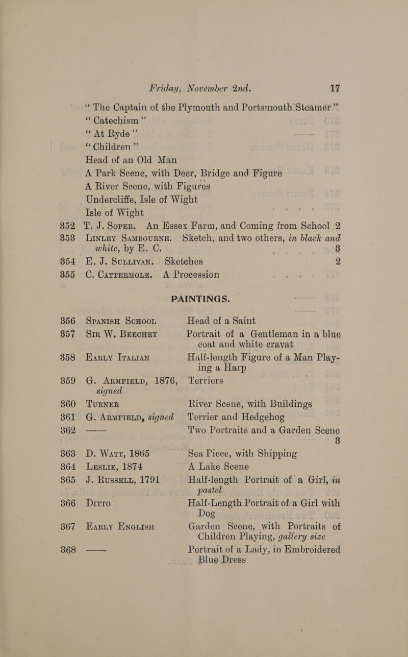 352, 353 355 356 307 358 359 360 361 362 363 364 366 367 368 ** Catechism ”’ ** At Ryde” Isle of Wight T. J. Sopmr. LINLEY SAMBOURNE. white, by H. C. K. J. SULLIVAN. C. CATTERMOLE. 3 SPANISH SCHOOL Sir W. BreecHey Earyuy [rautan G. ARMFIELD, 1876, signed | TURNER G. ARMFIELD, signed D. Watt, 1865 Lesuie, 1874 J. Russeun, 1791 Ditto Harty ENGLISH Head of a Saint Portrait of a Gentleman in a blue coat and white cravat Half-length Figure of a Man Rieu ing a Harp Terriers River Scene, with Buildings Terrier and Hedgehog T'wo Portraits and a Garden Scene ir ora ey Half-length Portrait of a Girl, in pastel — Half-Length Portrait of a Girl with Dog Garden Scene, with Portrait of Children Playing, gallery size Portrait of a Lady, in Embroidered Blue Dress