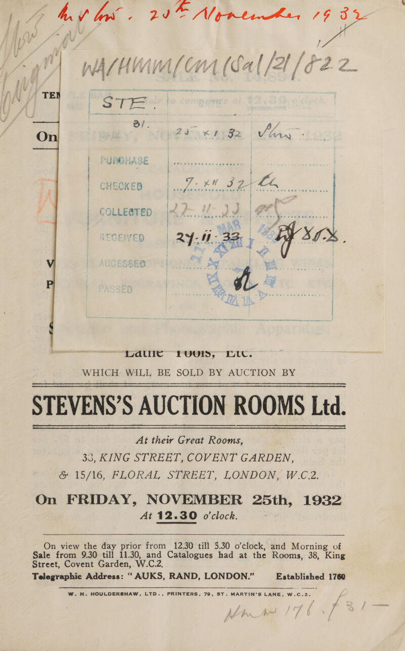 VFR. 20 Vike te, 73 3 SINCIVED §:  atic Luurs, Lute. WHICH WILL BE SOLD BY AUCTION BY STEVENS’S AUCTION ROOMS Ltd. 30, KING STREET, COVENT GARDEN, @&amp; 15/16, FLORAL STREET, LONDON, W.C.2. On FRIDAY, NOVEMBER 25th, 1932 At 12.30 o'clock.   On view the day prior from 12.30 till 5.30 o’clock, and Morning cf Sale from 9.30 till 11.30, and Catalogues had at the Rooms, 38, King Street, Covent Garden, Weed Telegraphic Address: “ AUKS, RAND, LONDON.” Established 1760 W. H. HOULDERSHAW, LTD., PRINTERS, 79, ST. MARTIN’S LANE, W.C.2. ‘aa oe y ¥ y ra eae f i