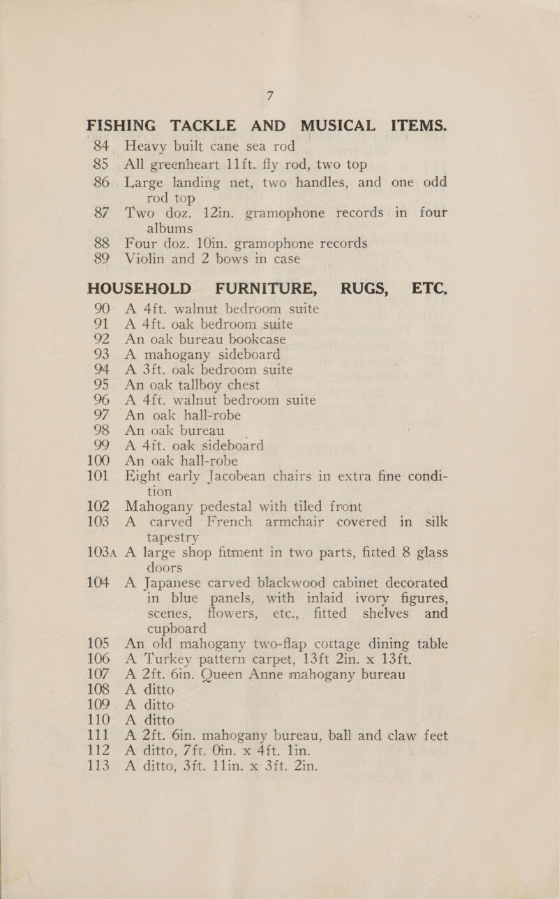 84 | 85 86 87 88 89 Heavy built cane sea rod All greenheart 11ft. fly rod, two top Large landing net, two handles, and one odd rod top Two doz. 12in. gramophone records in four albums Four doz. 10in. gramophone records Violin and 2 bows in case 101 102 103 1034 104 A 4it. walnut bedroom suite A 4ft. oak bedroom suite An oak bureau bookcase A mahogany sideboard A 3ft. oak bedroom suite An oak tallboy chest A 4ft. walnut bedroom suite An oak hall-robe An oak bureau. A 4ft. oak sideboard An oak hall-robe Fight early Jacobean chairs in extra fine condi- tion Mahogany pedestal with tiled front : A carved French armchair covered in silk tapestry A large shop fitment in two parts, fitted 8 glass doors A Japanese carved blackwood cabinet decorated in blue panels, with inlaid ivory figures, scenes, flowers, etc., fitted shelves and cupboard An old mahogany two-flap cottage dining table A Turkey pattern carpet, 13ft 2in. x 13ft. A 2ft. 6in. Queen Anne mahogany bureau A. ditto A ditto A 2ft. 6in. mahogany bureau, ball and claw feet A ditto, 7ft. Oin. x 4ft. lin. A dittog git. 1lin- se Sit, Zin.