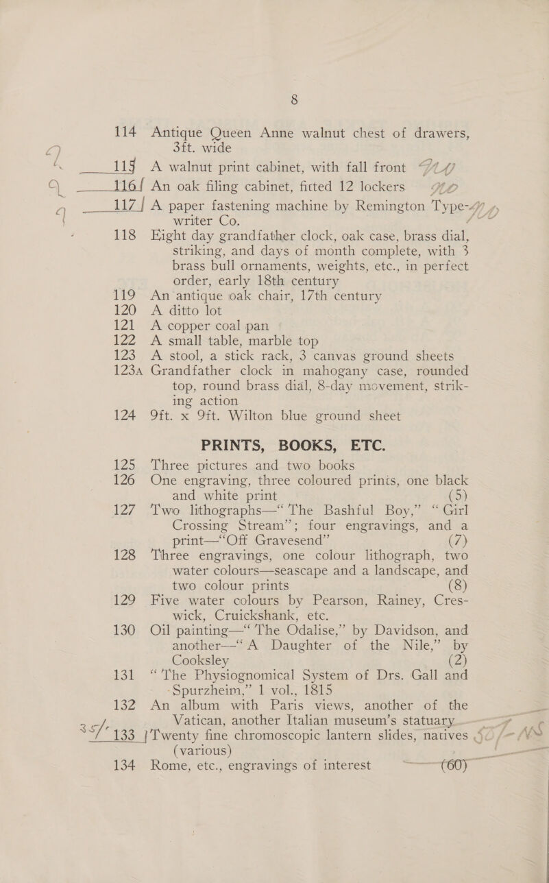 114 = sega Aaa &amp; paper fastening machine by Remington Ty peg Yay writer Co. — 118 Hight day grandfather clock, oak case, brass aay striking, and days of month complete, with 3 brass bull ornaments, weights, etc., in perfect | order, early 18th century 119 An antique oak chair, 17th century 120 A ditto lot 121 <A copper coal pan 122 A small table, marble top 123. A stool, a stick rack, 3 canvas ground sheets 123a Grandfather clock in mahogany case, rounded top, round brass dial, 8-day movement, strik- ing action 124 9ft. x 9ft. Wilton blue ground sheet PRINTS, BOOKS, ETC. 125 Three pictures and two books 126 One engraving, three coloured prinis, one black and white print (5) 127 Two lithographs—‘ The Bashful Boy,’ “ Girl Crossing Stream”; four engravings, and a print—‘“‘Off Gravesend”’ (7) 128 Three engravings, one colour lithograph, two water colours—seascape and a landscape, and two colour prints (8) 129 Five water colours by Pearson, Rainey, Cres- wick, Cruickshank, etc. 130 Oil painting—‘ The Odalise,” by Davidson, and another—“ A Daughter of the Nile,’ by Cooksley (2) 131 “The Physiognomical System of Drs. Gall and -Spurzheim,” 1 vol., 1815 132 An album with Paris views, another of the ao Vatican, another Italian museum’s statuary an 133 | Twenty fine chromoscopic lantern slides, natives Oc /~- ye (various) a 134 Rome, etc., engravings of interest meres «2. 8 Antique Queen Anne walnut chest of drawers, 3ft. wide A walnut print cabinet, with fall front DWAW