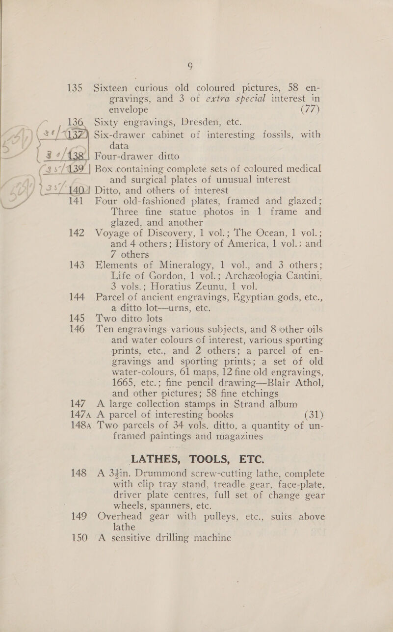 i) 135 Sixteen curious old coloured pictures, 58 en- gravings, and 3 of extra special interest in envelope (77) _ Sixty engravings, Dresden, etc. Six-drawer cabinet of interesting fossils, with data Four-drawer ditto “25/139 | Box containing complete sets of coloured medical ) \ and surgical plates of unusual interest VY) 1337 {4a Ditto, and others of interest SA 141 Four old-fashioned plates, framed and glazed; ¥ Three fine statue photos in 1 frame and glazed, and another 142 Voyage of Discovery, 1 vol.; The Ocean, 1 vol.; and 4 others; History of ‘America, 1 vol.; and 7 others 143 Elements of Mineralogy, 1 vol., and 3 others; Life of Gordon, 1 vol.; Archzologia Cantini, 3 vols. : Horatius Zeunu, 1 vol. 144 Parcel of ancient engravings, Egyptian gods, etc., a ditto lot-—urns, etc. 145 Two ditto lots 146 Ten engravings various subjects, and 8 other oils and water colours of interest, various sporting prints, etc., and Z others; a parcel of en- gravings and sporting prints; a set of old water-colours, 61 maps, 12 fine old engravings, 1665, etc.; fine pencil drawing—Blair Athol, and other pictures; 58 fine etchings 147 A large collection stamps in Strand album 1474 A parcel of interesting books (SB} 1484 Two parcels of 34 vols. ditto, a quantity of un- framed paintings and magazines  LATHES, TOOLS, ETC. 148 A 34in. Drummond screw-cutting lathe, complete with clip tray stand, treadle gear, face-plate, driver plate centres, full set of change gear wheels, spanners, etc. 149 Overhead gear with pulleys, etc., suits above lathe 150 A sensitive drilling machine