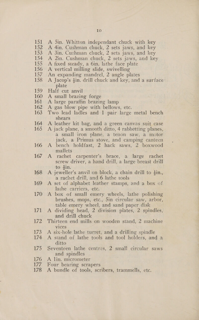 Lol 152 153 154 155 156 157 158 159 160 161 162 163 164 165 166 167 168 169 170 171 L/2 173 174 i/ > 176 177 178 Io A 5in. Whitton independant chuck with key A 4in. Cushman chuck, 2 sets jaws, and key A 3in. Cushman chuck, 2 sets jaws, and key A 2in. Cushman chuck, 2 sets jaws, and key A fixed steady, a 61n. lathe face plate A vertical milling slide, swivelling An expanding mandrel, 2 angle plates A Jacop’s 4in. drill chuck and key, and a surface plate Half cut anvil A small brazing forge A large parathn brazing lamp A gas blow pipe with bellows, etc. | Two lead ladles and 1 pair large metal bench shears A. leather kit bag, and a green canvas suit case A jack plane, a smooth ditto, 4 rabbetting planes, a small iron plane, a tenon saw, a motor jack, a Primus stove, and camping canteen A bench holdfast, 2 hack saws, 2 boxwood mallets | A rachet carpenter’s brace, a large rachet screw driver, a hand drill, a large breast drill to 4in. A jeweller’s anvil on block, a chain drill to din., a rachet drill, and 6 lathe tools A set of alphabet leather stamps, and a box of lathe carriers, «ete. A box of small emery wheels, lathe polishing brushes, mops, etc., 5in circular saw, arbor, table emery wheel, and sand paper disk A dividing head, 2 division plates, 2 spindles, and drill chuck Thirteen end mills on wooden stand, 2 machine vices A six-hole lathe turret, and a drilling spindle A stand of lathe tools and tool holders, and a ditto Seventeen lathe centres, 2 small circular saws and spindles A lin, micrometer Four bearing scrapers A bundle of tools, scribers, trammells, etc.