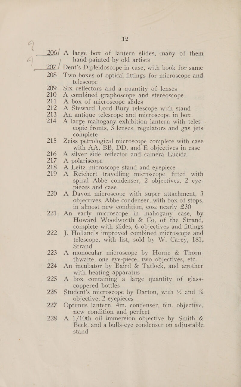 \ 208 209 210 211 212 De 214 215 216 217 218 219 220 THA Ed 229 224 225 226 227, 228 12 A large box of lantern slides, many of them hand-painted by old artists Dent’s Dipleidoscope in case, with book for same Two boxes of optical fittings for microscope and telescope Six reflectors and a quantity of lenses A combined graphoscope and stereoscope A. box of microscope slides A Steward Lord Bury telescope with stand An antique telescope and microscope in box A large mahogany exhibition lantern with teles- copic fronts, 3 lenses, regulators and gas jets complete Zeiss petrological microscope complete with case with AA, BB, DD, and FE objectives in case A. silver side reflector and camera Lucida A. polariscope A. Leitz microscope stand and eyepiece A Reichert travelling microscope, fitted with spiral Abbe condenser, 2 objectives, 2 eye- pieces and case A Davon microscope with super attachment, 3 objectives, Abbe condenser, with box of stops, in almost new condition, cos¢ nearly £30 An early microscope.in mahogany case, by Howard Woodworth &amp; Co, of the: Strand, complete with slides, 6 objectives and fittings J. Holland’s improved combined microscope and telescope, with list, sold by W. Carey, 181, Strand A monocular microscope by Horne &amp; Thorn- thwaite, one eye-piece, two iobjectives, etc. An incubator by Baird &amp; Tatlock, and another with heating apparatus A box containing a large quantity of glass- coppered bottles Student’s microscope by Darton, with % and % objective, 2 eyepieces Optimus lantern, 4in. condenser, 6in. objective, new condition and perfect A 1/10th oil immersion objective by Smith &amp; Beck, and a bulls-eye condenser on adjustable stand