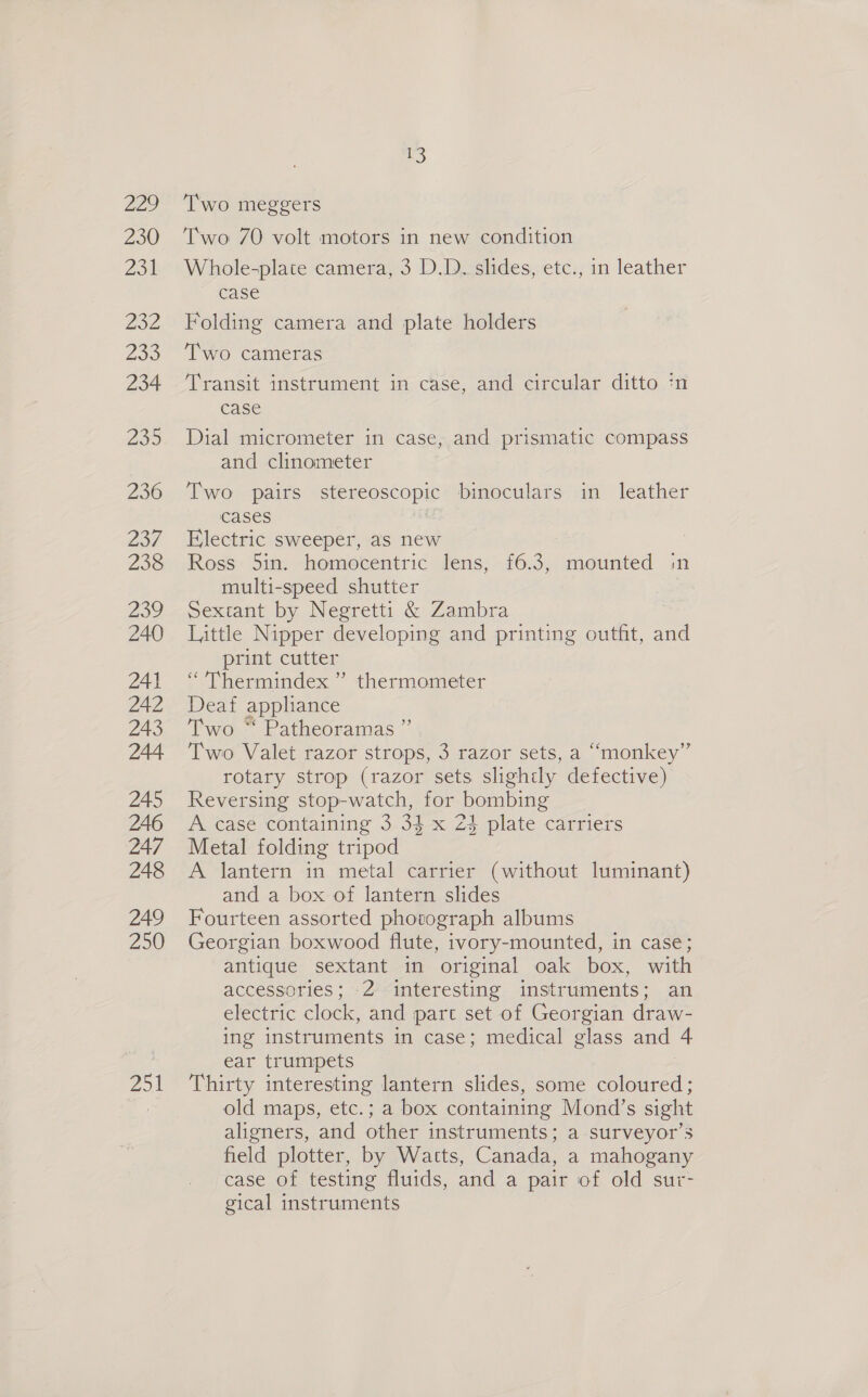 Z29 230 aot Sz Zoe 234 239 236 DoT 238 239 240 241 242 243 244 245 246 247 248 249 250 250 Two meggers Two 7O volt motors in new condition Whole-plate camera, 3 D.D. slides, etc., in leather case Folding camera and plate holders Two cameras Transit instrument in case, and circular ditto :n case Dial micrometer in case, and prismatic compass and clinometer Two pairs stereoscopic binoculars in leather cases Electric sweeper, as new : Ross 5in. homocentric lens, {£6.3, mounted in multi-speed shutter Sextant by Negretti &amp; Zambra Little Nipper developing and printing outfit, and print cutter “ Thermindex ” thermometer Deaf appliance Two ” Patheoramas ” Two Valet razor strops, 3 razor sets, a “monkey” rotary strop (razor sets slightly defective) Reversing stop-watch, for bombing A case containing 3 34 x 23 plate carriers Metal folding tripod A lantern in metal carrier (without luminant) and a box of lantern slides Fourteen assorted photograph albums Georgian boxwood flute, ivory-mounted, in case; antique sextant in original oak box, with accessories; 2 interesting instruments; an electric clock, and part set of Georgian draw- ing instruments in case; medical glass and 4 ear trumpets Thirty interesting lantern slides, some coloured; old maps, etc.; a box containing Mond’s sight aligners, and other instruments; a surveyor’s field plotter, by Watts, Canada, a mahogany case of testing fluids, and a pair of old sur- gical instruments