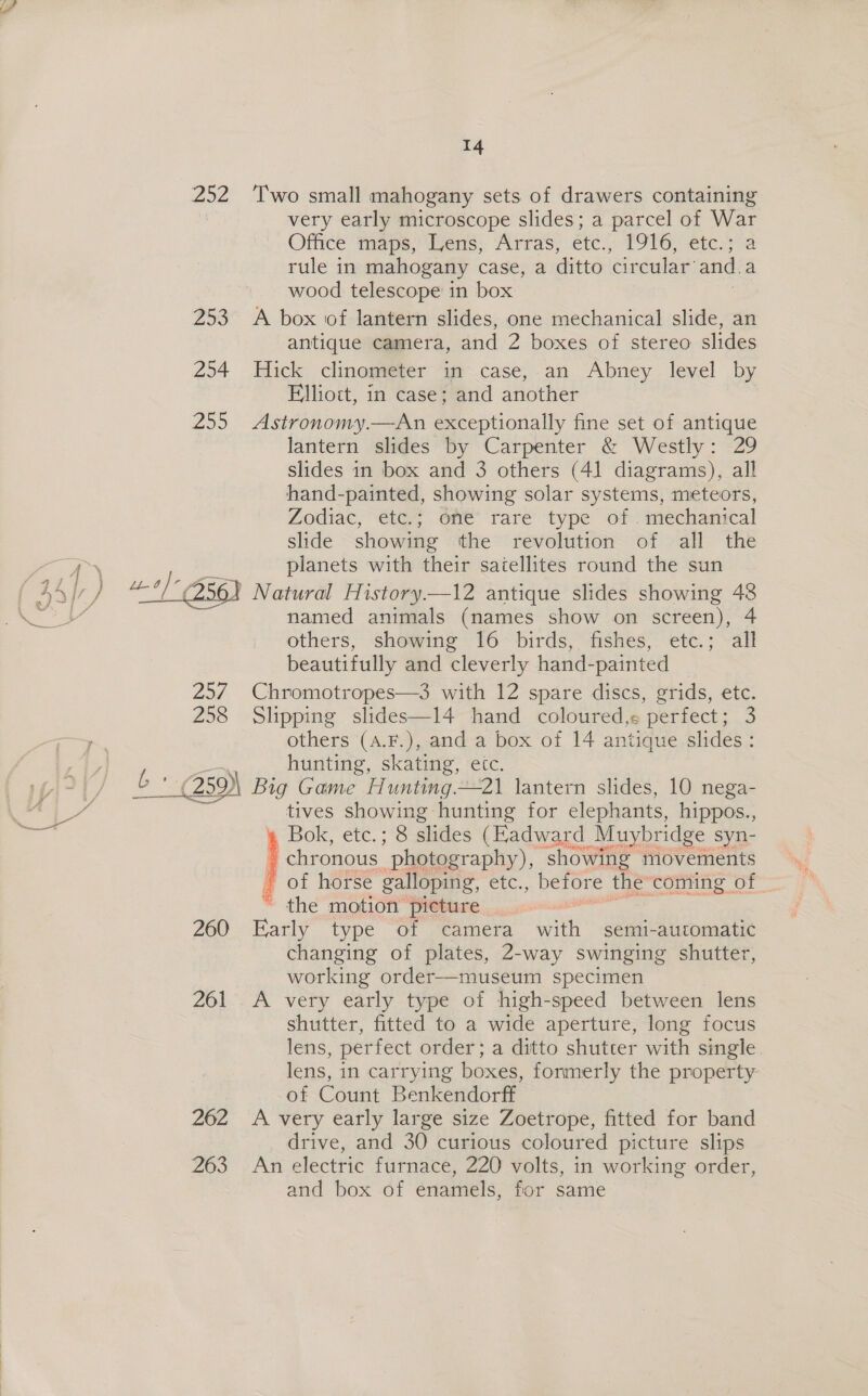 b: a 14 252 ‘Two small mahogany sets of drawers containing | very early microscope slides; a parcel of War Office tinape,Wyens: Arras; etc; T91O; etc.7 a rule in mahogany case, a ditto circular: and a wood telescope in box 253 A box of lantern slides, one mechanical slide, an antique camera, and 2 boxes of stereo slides 254 Hick clinometer in case, an Abney level by Elliott, in case; and another 255 Astronomy.—An exceptionally fine set of antique lantern slides by Carpenter &amp; Westly: 29 slides in box and 3 others (41 diagrams), all hand-painted, showing solar systems, meteors, Zodiac, etc.; one rare type of. mechanical slide showing the revolution of all the planets with their satellites round the sun named animals (names show on screen), 4 others, showing 16 birds, fishes, etc.; all beautifully and ‘cleverly hand-painted 257 Chromotropes—3 with 12 spare discs, grids, etc. 258 Slipping slides—l14 hand coloured, perfect; 3 others (A.F.), and a box of 14 antique slides: hunting, skating, etc. &amp; * G5 Big Game Hunting.—21 lantern slides, 10 nega- tives showing hunting for elephants, hippos., Bok, etc.; 8 slides (Hadward Muybridge syn- ' chronous  photography), showing movements of horse galloping, StC., before the ‘coming of _ the motion’ pieture 260 Tatly type Of seamera ik semi-automatic changing of plates, 2-way swinging shutter, working order—museum specimen 261 A very early type of high-speed between lens shutter, fitted to a wide aperture, long focus lens, perfect order; a ditto shutter with single lens, in carrying boxes, formerly the property of Count Benkendorff 262 &lt;A very early large size Zoetrope, fitted for band drive, and 30 curious coloured picture slips 263 An electric furnace, 220 volts, in working order, and box of enamels, for same