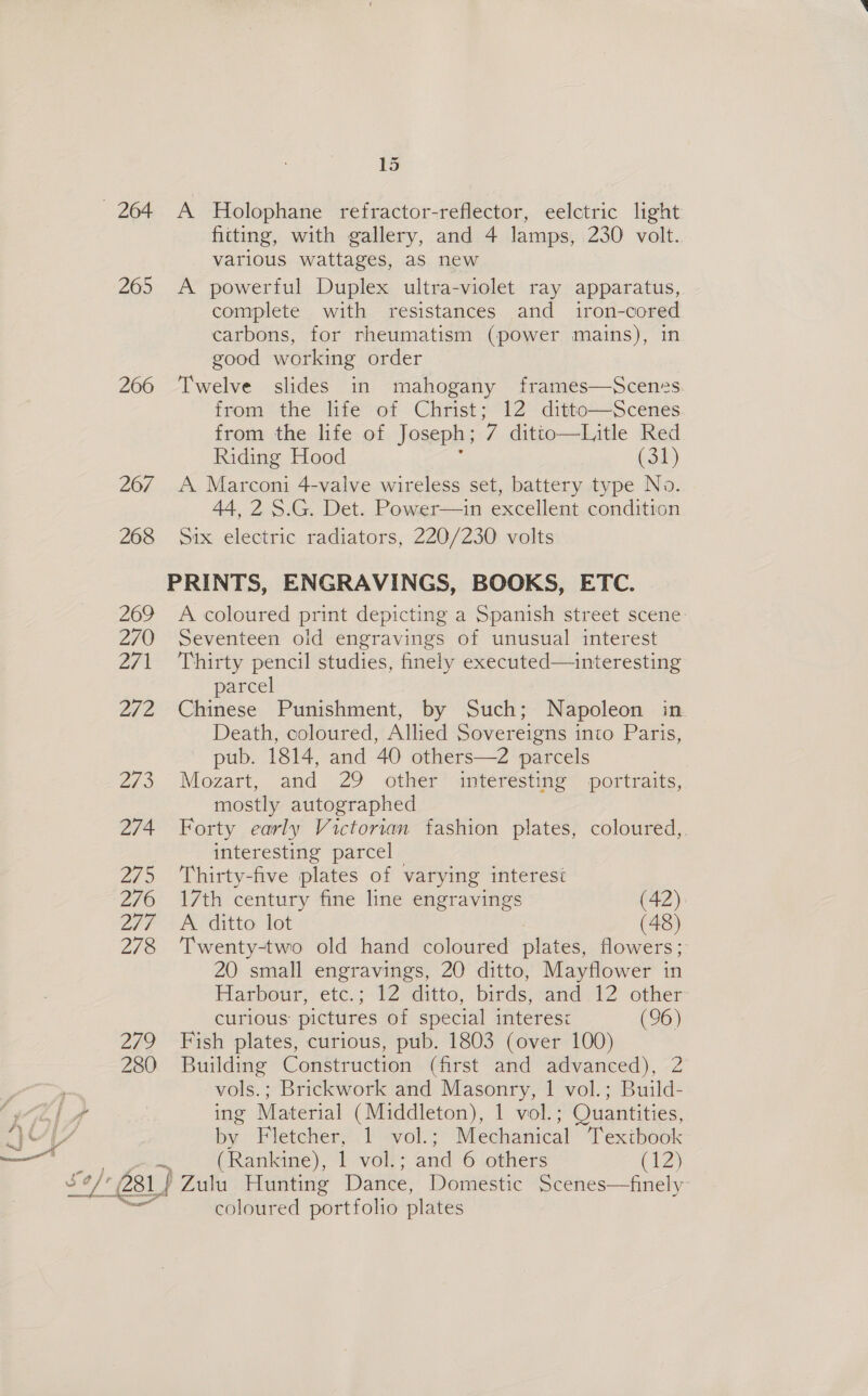 — 264 265 266 26/7 268 269 270 ZF 272 203 274 Zi 5 276 2/7 278 2790 280 15 A Holophane refractor-reflector, eelctric light fitting, with gallery, and 4 lamps, 230 volt. various wattages, as new A powerful Duplex ultra-violet ray apparatus, complete with resistances and_ iron-cored carbons, for rheumatism (power mains), in good working order Twelve slides in mahogany frames—Scenes from the life of Christ; 12 ditto—Scenes from the life of Joseph; 7 dittio—Litle Red Riding Hood (31) A Marconi 4-valve wireless set, battery type No. 44,2 S.G. Det. Power—in excellent condition Six electric radiators, 220/230 volts A coloured print depicting a Spanish street scene Seventeen old engravings of unusual interest Thirty pencil studies, finely executed—interesting parcel Chinese Punishment, by Such; Napoleon in Death, coloured, Allied Sovereigns into Paris, pub. 1814, and 40 others—2 parcels Mozart, and 29 other interesting portraits, mostly autographed Forty early Victorian fashion plates, coloured,. interesting parcel Thirty-five plates of varying interesi 17th century fine line engravings (42) A ditto lot | (48) Twenty-two old hand coloured plates, flowers; 20 small engravings, 20 ditto, Mayflower in Harbour, etc.; 12 ditto, birds, and 12 other curious pictures of special interes: (96) Fish plates, curious, pub. 1803 (over 100) Building Construction (first and advanced), 2 vols.; Brickwork and Masonry, 1 vol.; Build- ing Material (Middleton), 1 vol.; ; Quantities, mI Fletcher, 1 vol.; Mechanical Textbook (Rankine), 1 vol.; and 6 others (12) coloured portfolio plates