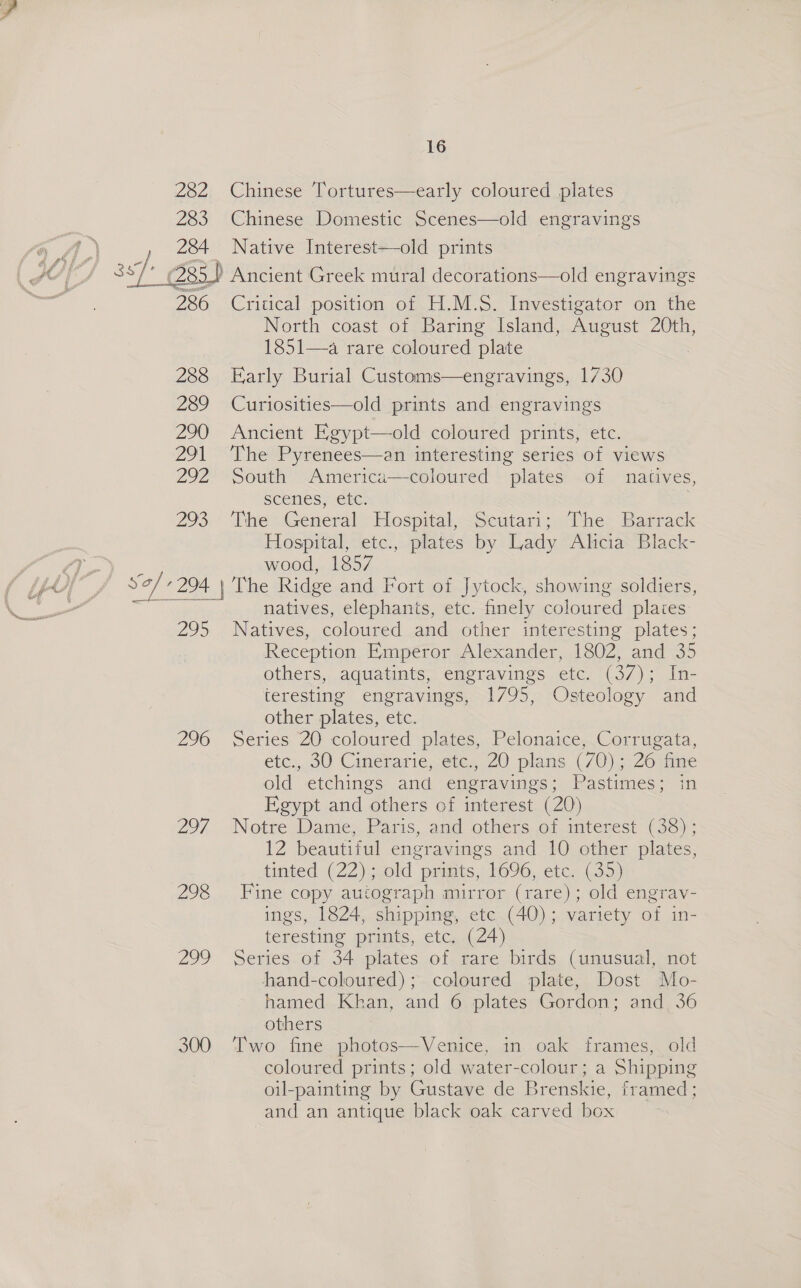 282 283 16 Chinese Tortures—early coloured plates Chinese Domestic Scenes—old engravings | JOT asl: Gi 285) Ancient Greek mural decorations—old engravings = 286 Critical position of H.M.S. Investigator on the North coast of Baring Island, August 20th, 1851—a rare coloured plate 288 Early Burial Customs—engravings, 1730 289 Curiosities—old prints and engravings 290 Ancient Egypt—old coloured prints, etc. 291 The Pyrenees—an interesting series of views 292 South America—coloured plates of natives, scenes, etc. 293.’ ‘Vie > General: lospital,-sSeutari;, chee Barrack Hospital, etc., plates by Lady Ahcia Black- pe wood, 1857 U) 7 Sof 207 ,| hie Ridge and Fort of Jytock, showing soldiers, weer natives, elephants, etc. finely coloured places 295. Natives, coloured and other interesting plates; Reception Empéror Alexander, 1802, and 35 others, aquatints, engravings etc. (37); In- teresting engravings, 1795, Osteology and other plates, etc. 296 Series 20 coloured plates, Pelonaice,.Corrugata, etc, 00 Cinerarie,ere,,. 20 plans (/0) 326iine old etchings and engravings; Pastimes; in Egypt and others of interest (20) 297 Notre Dame, Paris, and others of interest (38); 12 beautiful engravings and 10 other plates, tinted (22); old prints, 1696, etc. (35) 298 Fine copy autograph mirror (rare); old engrav- ings, 1824, shipping, ete (40); variety of in- teresting prints, etc. (24) 299 Series of 34 plates of rare birds (unusual, not hand-coloured); coloured plate, Dost Mo- hamed Kkan, and 6 plates Gordon; and_ 36 others : 300 Venice, in oak frames, old  coloured prints; old water-colour; a Shipping oil-painting by Gustave de Brenskie, framed; and an antique black oak carved box