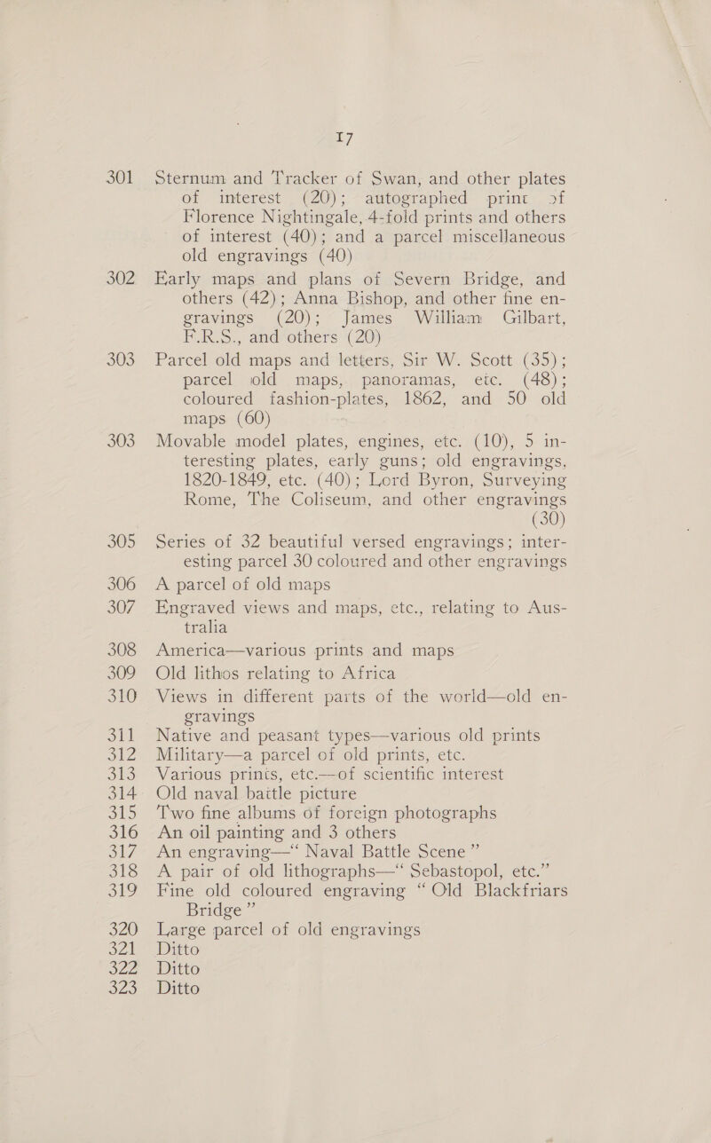 301 303 SUS 305 306 307 308 309 St Sti 312 Si) 314 3h 316 317 318 SEO 320 RA 224 a2e 7 Sternum and Tracker of Swan, and other plates on “interest _ (20), autographed print. 51 Florence Nightingale, 4-fold prints and others of interest (40); and a parcel miscellaneous old engravings (40) Karly maps and plans of Severn Bridge, and others (42); Anna Bishop, and other fine en- gravings (20); James William Gilbart, F.R.S., and‘others (20) Parcel old’ maps and’ letiers, Sir VW. Scott (35) ; parcel wold maps, panoramas, eic. (48); coloured fashion-plates, 1862, and 50 old maps (60) Movable model plates, engines, etc. (10), 5 in- teresting plates, early guns; old engravings, 1820-1849, etc. (40); Lord Byron, Surveying Rome, The Coliseum, and other engravings (30) Series of 32 beautiful versed engravings; inter- esting parcel 30 coloured and other engravings A parcel of old maps Engraved views and maps, etc., relating to Aus- tralia America—various prints and maps Old lithos relating to Africa Views in different parts of the world—old en- gravings Native and peasant types—various old prints Military—a parcel of old prints, etc. Various prints, etc-—of scientific interest Old naval baitle picture Two fine albums of foreign photographs An oil painting and 3 others An engraving—“‘ Naval Battle Scene ”’ A pair of old lithographs—‘ Sebastopol, etc.” Fine old coloured engraving “ Old Blackfriars Bridge ” Large parcel of old engravings Ditto Ditto