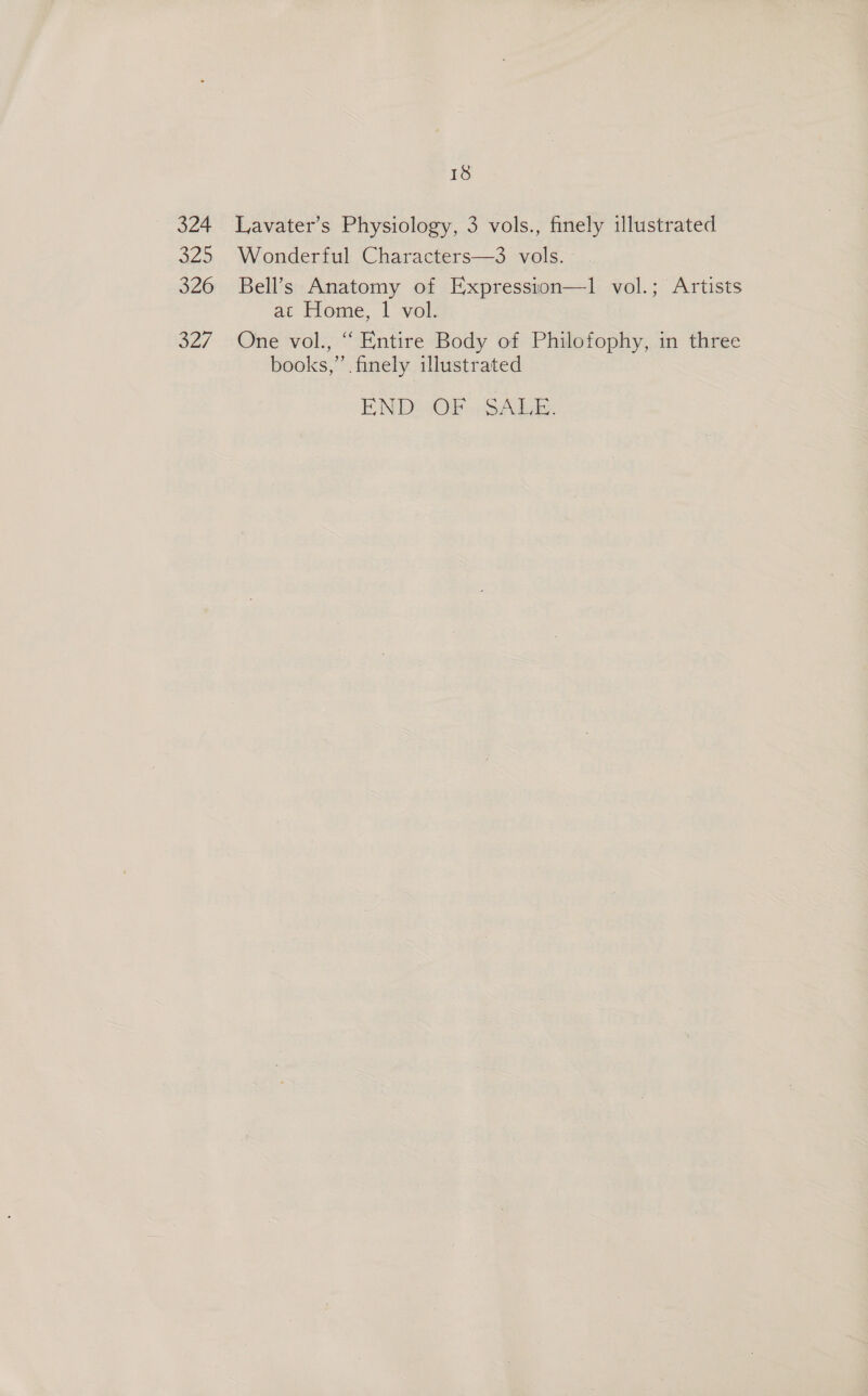 324 ag? 326 327 18 Lavater’s Physiology, 3 vols., finely illustrated Wonderful Characters—3 vols. Bell’s Anatomy of Expression—1 vol.; Artists at Home, | vol. One vol., “ Entire Body of Philofophy, in three books,’ finely illustrated END: :OP «SAL.