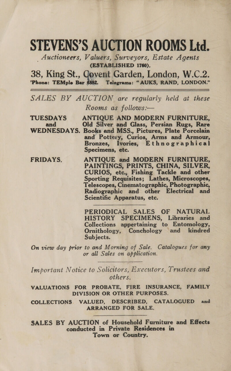 STEVENS’S AUCTION ROOMS Ltd. _ Auctioneers, Valuers, Surveyors, Estate Agents (ESTABLISHED 1760). 38, King St., Goverit Garden, London, W.C.2. ’Phone: TEMple Bar 6882. ‘0 bee - Telegrams: “AUKS, RAND, LONDON.”  SALES BY AUCTION are regularly held at these Rooms as follows :— TUESDAYS ANTIQUE AND MODERN FURNITURE, and Old Silver and Glass, Persian Rugs, Rare WEDNESDAYS. Books and MSS., Pictures, Plate Porcelain and Pottery, Curios, Arms and Armour, Bronzes, Ivories, Ethnographical Specimens, etc. 3 FRIDAYS. ANTIQUE and MODERN FURNITURE, PAINTINGS, PRINTS, CHINA, SILVER, CURIOS, etc., Fishing Tackle and other Sporting Requisites; Lathes, Microscopes, Telescopes, Cinematographic, Photographic, Radiographic and other Electrical and Scientific Apparatus, etc. PERIODICAL SALES OF NATURAL HISTORY SPECIMENS, Libraries and Collections appertaining to Entomology, Ornithology, Conchology and _ kindred Subjects. On view day prior to and Morning of Sale. Catalogues for any or all Sales on application.  Important Notice to Solicitors, Executors, Trustees and othersp:. VALUATIONS FOR PROBATE, FIRE INSURANCE, FAMILY DIVISION OR OTHER PURPOSES. COLLECTIONS. VALUED, DESCRIBED, CATALOGUED and ARRANGED FOR SALE. | SALES BY AUCTION of Houselinid Furniture and Effects conducted in Private Residences in Town or Country.  
