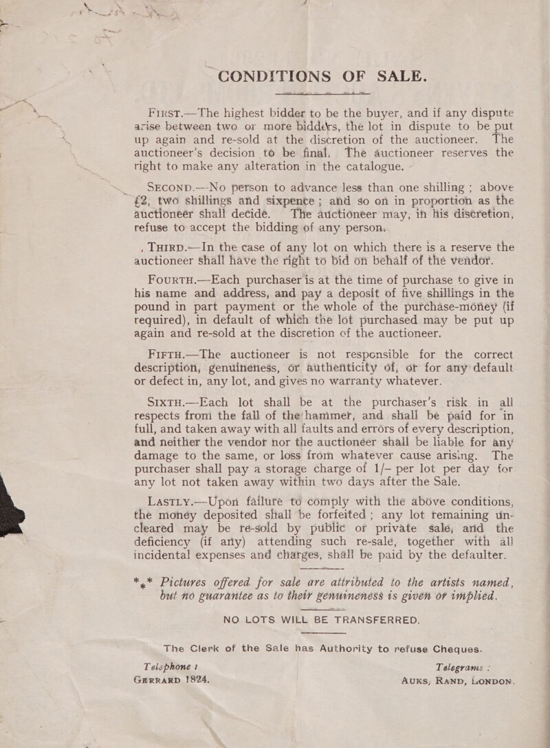  ~ CONDITIONS OF SALE.  First.—The highest bidder to be the buyer, and if any dispute up again and re-sold at the discretion of the auctioneer. The auctioneer’s decision to be final. The auctioneer reserves the right to make any alteration in the catalogue. SECOND.—-No person to advance Jess than one shilling ; above auctioneer shall decide. The auctioneer may, ih his discretion, refuse to accept the bidding of any person. . THIRD.—In the case of any lot on which there is a reserve the auctioneer Shall have the right to bid on behalf of the vendor. FourtTH.—Each purchaser is at the time of purchase to give in his name and address, and pay a deposit of five shillings in the pound in part payment or the whole of the purchase-money (if required), in default of which the lot purchased may be put up again and re-sold at the discretion cf the auctioneer. FirtH.—The auctioneer is not responsible for the correct description, genuinetiess, or atithenticity of, or for any default or defect in, any lot, and gives no warranty whatever. SixtH.—Each lot shall be at the purchaser’s risk in all respects from the fall of the hammer, and.shali be paid for in full, and taken away with all faults and errors of every description, and neither the vendor nor the auctionéer shall be hable for any damage to the same, or loss from whatever cause arising. The purchaser shall pay a storage charge of 1/- per lot per day for any lot not taken away within two days after the Sale. Last_ty.—Upon failure to comply with the above conditions, the money deposited shall be forfeited; any lot remaining un- cleared may be re-sold by public or private salé; arid the deficiency (if arly) attending such re-salé, together with al! incidental expenses and charges, shall be paid by the defaulter. *.* Pictures offered for sale are attributed to the artists named, but no guarantee as to their genuineness is given or implied. NO LOTS WILL BE TRANSFERRED.  The Clerk of the Sale has Authority to refuse Cheques. Telephone ! Telegrams : GERRARD 18924, Auxks, RAND, LONDON.