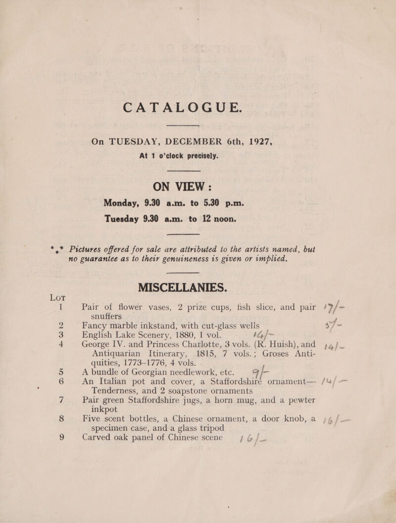 CATALOGUE. On TUESDAY, DECEMBER 6th, 1927, At 1 o’clock precisely. ON VIEW : Monday, 9.30 a.m. to 5.30 p.m. Tuesday 9.30 a.m. to 12 noon. © Cfo MN 601 MISCELLANIES. Pair of flower vases, 2 prize cups, fish slice, and pair ' snuffers Fancy marble inkstand, with cut-glass wells | English Lake Scenery, 1880, 1 vol. 1G]~ George IV. and Princess Charlotte, 3 vols. (R. Huish), and Antiquarian Itinerary, 1815, 7 vols.; Groses Anti- quities, 1773-1776, 4 vols. , A bundle of Georgian needlework, etc. G jm Tenderness, and 2 soapstone ornaments Pair green Staffordshire jugs, a horn mug, and a pewter inkpot Five scent bottles, a Chinese ornament, a door knob, a specimen case, and a glass tripod Carved oak panel of Chinese scene g é (? au