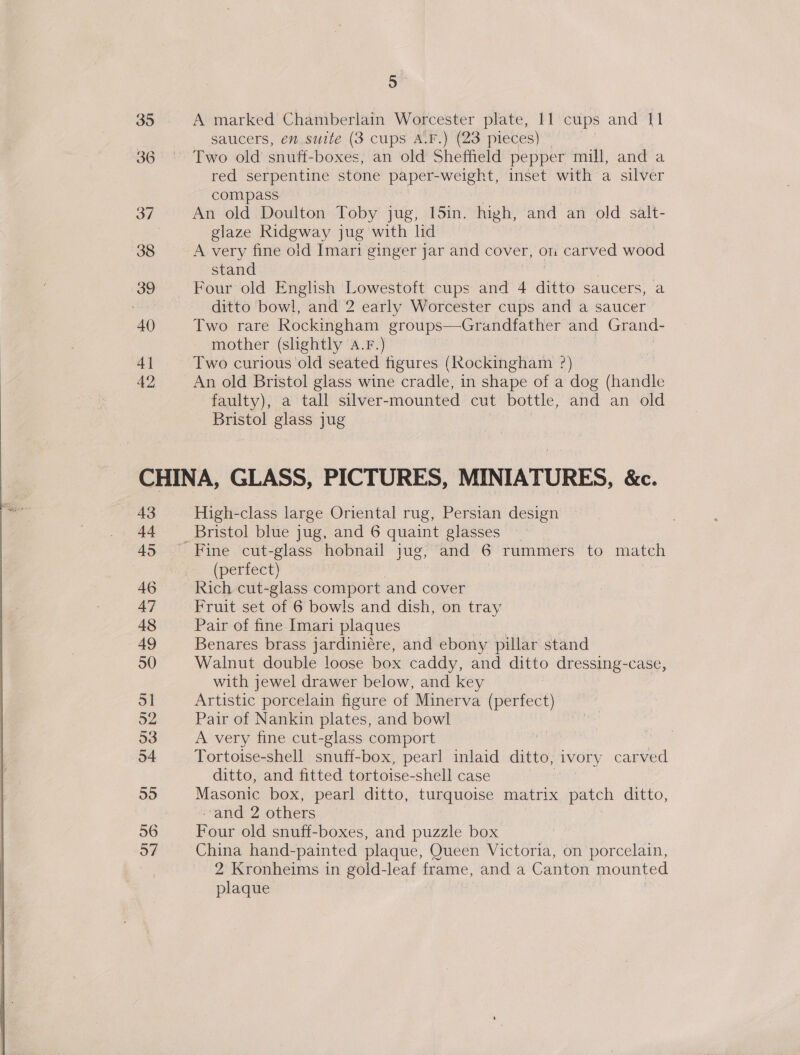   35 36 37 38 39 40 4] 42 5 A marked Chamberlain Worcester plate, 11 cups and 11 saucers, en suite (3 cups A.F.) (23 pieces) — Two old snuff-boxes, an old Sheffield pepper mill, and a red serpentine stone paper-weight, inset with a silver compass An old Doulton Toby jug, [5in. high, and an old salt- glaze Ridgway jug with lid A very fine old Imari ginger jar and cover, on carved wood stand Four old English Lowestoft cups and 4 ditto saucers, a ditto bowl, and 2 early Worcester cups and a saucer Two rare Rockingham groups—Grandfather and Grand- mother (shghtly a.F.) Two curious old seated figures (Rockingham ?) An old Bristol glass wine cradle, in shape of a dog (handle faulty), a tall silver-mounted cut bottle, and an old Bristol glass jug 43 44 45 46 47 48 High-class large Oriental rug, Persian design Bristol blue jug, and 6 quaint glasses (perfect) Rich cut-glass comport and cover Fruit set of 6 bowls and dish, on tray Pair of fine Imari plaques Benares brass jardiniére, and ebony pillar stand Walnut double loose box caddy, and ditto dressing-case, with jewel drawer below, and key Artistic porcelain figure of Minerva (perfect) Pair of Nankin plates, and bowl A very fine cut-glass comport | Tortoise-shell snuff-box, pearl inlaid ditto, ivory carved ditto, and fitted tortoise-shell case Masonic box, pearl ditto, turquoise matrix patch ditto, -and 2 others Four old snuff-boxes, and puzzle box China hand-painted plaque, Queen Victoria, on porcelain, 2 Kronheims in gold-leaf frame, and a Canton mounted plaque