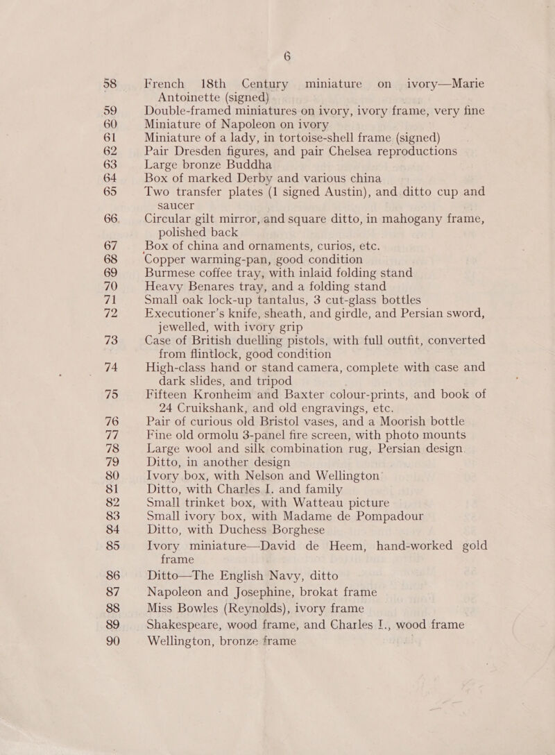 58 o9 60 61 62 63 64 65 67 68 69 70 71 72 73 74 75 76 77 78 7 80 81 82 83 84 85 86 87 88 89 90 6 French 18th Century miniature on ivory—Marie Antoinette (signed) Double-framed miniatures on ivory, ivory frame, very fine Miniature of Napoleon on ivory Miniature of a lady, in tortoise-shell frame (signed) Pair Dresden figures, and pair Chelsea reproductions Large bronze Buddha Box of marked Derby and various china Two transfer plates (1 signed Austin), and. ditto cup and saucer Circular gilt mirror, and square ditto, in mahogany frame, polished back Copper warming-pan, good condition Burmese coffee tray, with inlaid folding stand Heavy Benares tray, and a folding stand Small oak lock-up tantalus, 3 cut-glass bottles Executioner’s knife, sheath, and girdle, and Persian sword, jewelled, with ivory grip Case of British duelling pistols, with full outfit, converted from flintlock, good condition High-class hand or stand camera, complete with case and dark slides, and tripod Fifteen Kronheim and Baxter colour- prints, and book of 24 Cruikshank, and old engravings, etc. Pair of curious old Bristol vases, and a Moorish bottle Fine old ormolu 3-panel fire screen, with photo mounts Large wool and silk combination rug, Persian design. Ditto, in another design Ivory box, with Nelson and Wellington Ditto, with Charles I. and family Small trinket box, with Watteau picture — Small ivory box, with Madame de Pompadour Ditto, with Duchess Borghese Ivory miniature—David de Heem, hand-worked gold frame Ditto—The English Navy, ditto Napoleon and Josephine, brokat frame Miss Bowles (Reynolds), ivory frame Shakespeare, wood frame, and Charles [., wood frame Wellington, bronze frame