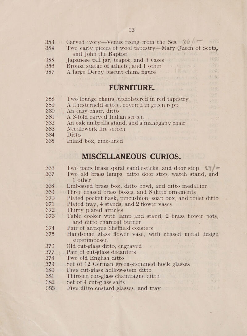 304 395 396 397 358 3909 360 361 362 363 364 365 366 367 368 369 370 371 372 373 374 375 376 377 378 379 380 381 382 383 16 Two early pieces of wool ee oe Queen of Scots, and John the Baptist Japanese tall jar, teapot, and 3 vases Bronze statue of athlete, and 1 other A large Derby biscuit china figure FURNITURE. Two lounge chairs, upholstered in red tapestry A Chesterfield settee, covered in green repp A 3-fold carved Indian screen An oak umbrella stand, anda mahogany chair Needlework fire screen Ditto Inlaid box, zinc-lined MISCELLANEOUS CURIOS. Two pairs brass spiral candlesticks, and door stop @?/= Two old brass lamps, ditto door stop, watch stand, and 1 other Embossed brass box, ditto bowl, and ditto medallion Three chased brass boxes, and 6 ditto ornaments Plated pocket flask, pincushion, soap box, and toilet ditto Plated tray, 4 stands, and 2 flower vases Thirty plated articles and ditto charcoal burner Pair of antique Sheffield coasters Handsome glass flower vase, with chased metal design superimposed Old cut-glass ditto, engraved Pair of cut-glass decanters Two old English ditto Five cut-glass hollow-stem ditto Thirteen cut-glass champagne ditto Set of 4 cut-glass salts Five ditto custard glasses, and tray