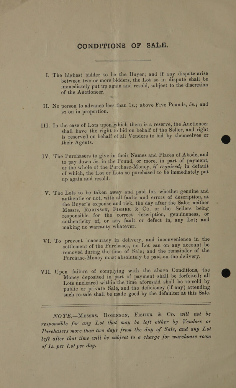 CONDITIONS OF SALE.   I. The highest bidder to be the Buyer; and if any dispute arise between two or more bidders, the Lot so in dispute shall be immediately put up again and resold, subject to the discretion of the Auctioneer. ats II. No person to advance less than ls.; above Five Pounds, 5s.; and s9 on in proportion. III. In the case of Lots upon which there is a reserve, the Auctioneer shall have the right to bid on behalf of the Seller, and right is reserved on behalf of all Vendors to bid by themselves or their Agents. IV. The Purchasers to give in their Names and Places of Abode, and to pay down ds. in the Pound, or more, in part of payment, or the whole of the Purchase-Money, if required; in default of which, the Lot or Lots so purchased to be immediately put up again and resold. V. The Lots to be taken away and paid for, whether genuine and authentic or not, with all faults and errors of description, at the Buyer’s expense and risk, the day after the Sale; neither Messrs. Rosrnson, Fisner &amp; Co. or the Sellers being responsible for the correct ‘description, genuineness, Or authenticity of, or any fault or defect in, any Lot; and making no warranty whatever. VI. To prevent inaccuracy in delivery, and inconvenience in the settlement of the Purchases, no Lot can on any account be removed during the time of Sale; and the remainder of the Purchase-Money must absolutely be paid on the delivery. VII. [pen failure of complying with the above Conditions, the Money deposited in part of payment shall be forfeited; all Lots uncleared within the time aforesaid shall be re-sold by public or private Sale, and the deficiency (if any) attending such re-sale shall be made good by the defaulter at this Sale.  Ss 2  NOTE.—Messrs. Rosinson, FisoerR &amp; Co. will not be responsible for any Lot that may be left either by Vendors or Purchasers more than two days from the day of Sale, and any Lot left after that time will be subject to a charge for warehouse room of 1s. per Lot per day.