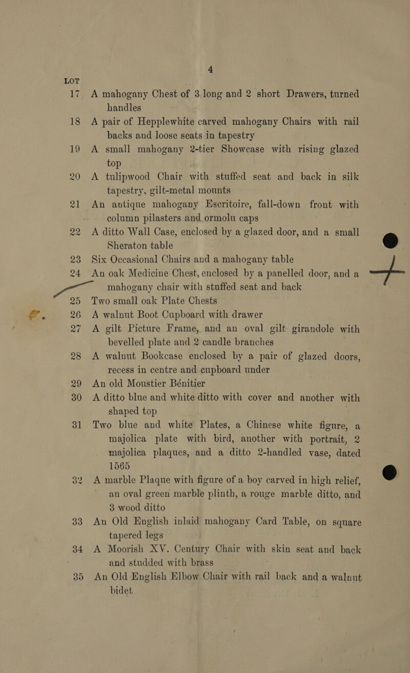 17 18 19 20 21 22 23 24 25 26 27 28 29 30 31 32 33 34 35 4 A mahogany Chest of 3 long and 2 short Drawers, turned handles A pair of Hepplewhite carved mahogany Chairs with rail backs and loose seats in tapestry A small mahogany 2-tier Showcase with rising glazed top A tulipwood Chair with stuffed seat and back in silk tapestry, gilt-metal mounts An antique mahogany Hscritoire, fall-down front with column pilasters and ormolu caps A ditto Wall Case, enclosed by a glazed door, and a small Sheraton table Six Occasional Chairs and a mahogany table An oak Medicine Chest, enclosed by a panelled door, and a mahogany chair with stuffed seat and back Two small oak Plate Chests A walnut Boot Cupboard with drawer A gilt Picture Frame, and an oval gilt girandole with bevelled plate and 2 candle branches : A walnut Bookcase enclosed by a pair of glazed doors, recess in centre and cupboard under An old Moustier Bénitier A ditto blue and white ditto with cover and another with shaped top : Two blue and white Plates, a Chinese white figure, a majolica plate with bird, another with portrait, 2 majolica plaques, and a ditto 2-handled vase, dated 1565 A marble Plaque with figure of a boy carved in hich relief, an oval green marble plinth, a rouge marble ditto, and 3 wood ditto An Old English inlaid mahogany Card Table, on square tapered legs A Moorish XV. Century Chair with skin seat and back and studded with brass An Old English Elbow Chair with rail back and a walnut bidet