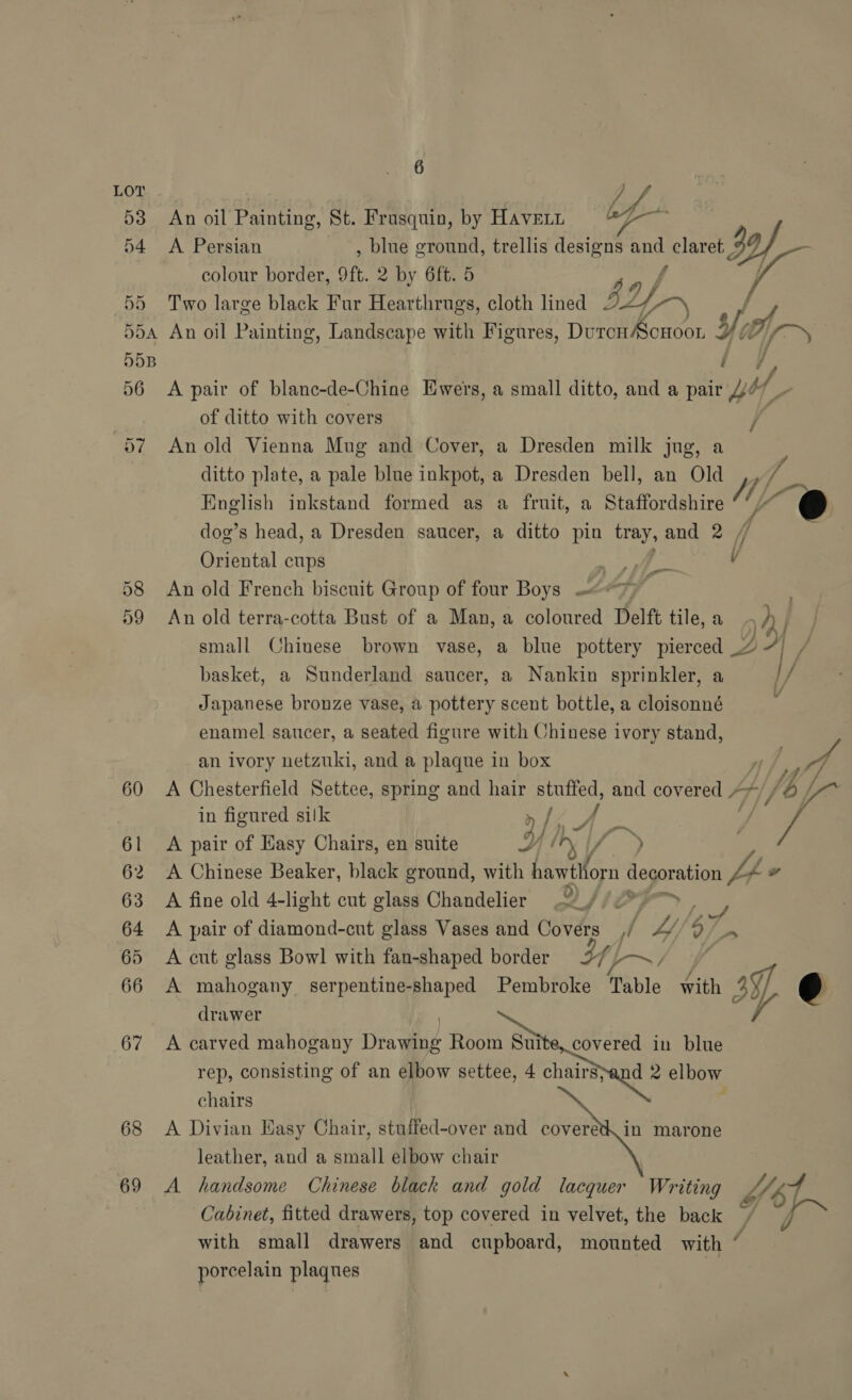 60 61 62 63 64 65 66 67 68 69 6 4 An oil Painting, St. Frasquin, by HAvELL oP oe A Persian , blue ground, trellis designs an claret 3 Dp colour border, Of, 2 by 6ft. 5 a Two large black Fur Hearthrugs, cloth lined af. “ ~ A pair of blanc-de-Chine Hwers, a small ditto, and a pair OP ue of ditto with covers / An old Vienna Mug and Cover, a Dresden milk jug, a ditto plate, a pale blue inkpot, a Dresden bell, an Old fe English inkstand formed as a fruit, a Staffordshire My @ dog’s head, a Dresden saucer, a ditto pin tray, and 2 4 Oriental cups We v An old French biscuit Group of four Boys .&lt;*7) An old terra-cotta Bust of a Man, a coloured Delft tile, a oy small Chinese brown vase, a blue pottery pierced 47) , basket, a Sunderland saucer, a Nankin sprinkler, a I/ Japanese bronze vase, a pottery scent bottle, a cloisonné ' enamel saucer, a seated figure with Chinese ivory stand, - an ivory netzuki, and a plaque in box vf nf, th A Chesterfield Settee, spring and hair stuffed, and covered »* , b ; in figured silk » Ks / / La A pair of Easy Chairs, en suite SH) SY te A Chinese Beaker, black ground, with hawthorn uagarataen L 4 A fine old 4-light cut glass Chandelier o) 4iPr7 oe A pair of diamond-cut glass Vases and Covers _,/ Ly, 5 os A cut glass Bowl with fan-shaped border Y aw : A mahogany serpentine-shaped Pembroke Table with By) J drawer A carved mahogany Drawing abla aes gad in blue rep, consisting of an elbow settee, 4 chairspand 2 elbow chairs A Divian Easy Chair, stuffed-over and covered. in marone leather, and a small elbow chair A handsome Chinese black and gold lacquer Writing f 4 Cabinet, fitted drawers, top covered in velvet, the back / T~ with small drawers and cupboard, mounted with / porcelain plaques