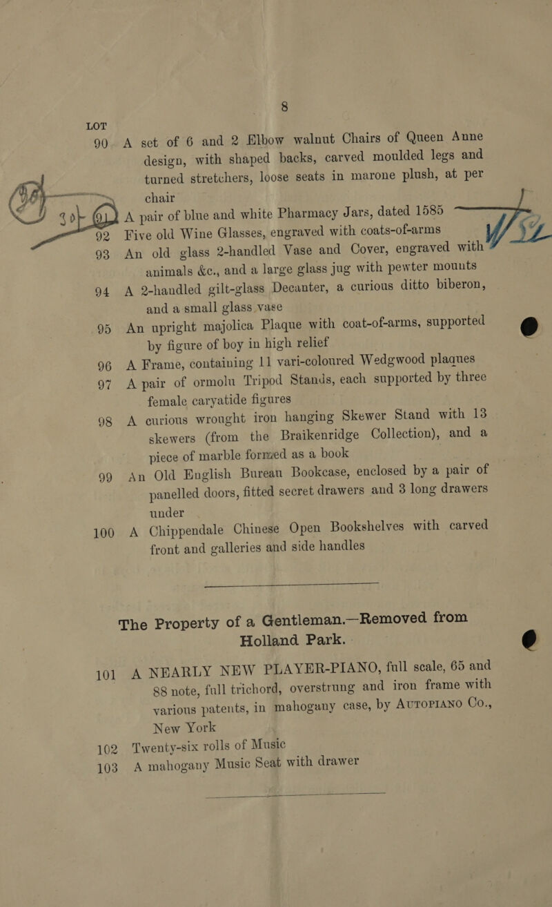 90  4 j g &gt; 92 93 94 95 96 97 98 99 100 8 A set of 6 and 2 Elbow walnut Chairs of Queen Anne design, with shaped backs, carved moulded legs and turned stretchers, loose seats in marone plush, at per chair A pair of blue and white Pharmacy Jars, dated 1585 Five old Wine Glasses, engraved with coats-of-arms An old glass 2-handled Vase and Cover, engraved with animals &amp;c., and a large glass jug with pewter mounts A 2-handled gilt-glass Decanter, a curious ditto biberon, and a small glass vase An upright majolica Plaque with coat-of-arms, supported by figure of boy in high relief | A Frame, containing 11 vari-coloured Wedgwood plaques A pair of ormolu Tripod Stands, each supported by three female caryatide figures | A curious wrought iron hanging Skewer Stand with 13 skewers (from the Braikenridge Collection), and a piece of marble formed as a book An Old English Bureau Bookcase, enclosed by a pair of panelled doors, fitted secret drawers and 3 long drawers under A Chippendale Chinese Open Bookshelves with carved front and galleries and side handles  101 102 103 Holland Park. | A NEARLY NEW PLAYER-PIANO, full scale, 65 and 88 note, full trichord, overstrung and iron frame with various patents, in mahogany case, by AuToprAno Co., New York Twenty-six rolls of Music A mahogany Music Seat with drawer