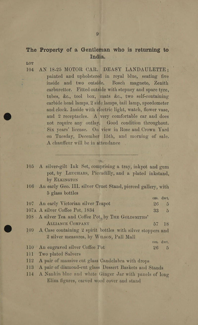 The Property of a Gentleman who is returning to India. LOT 104 AN 18-25 MOTOR CAR. DEASY LANDAULETTE; painted and upholstered in royal blue, seating five inside and two outside. Bosch magneto, Zenith carburettor. Fitted outside with stepney and spare tyre, | tubes, &amp;c., tool box, mats &amp;c., two self-containing carbide head lamps, 2 side lamps, tail lamp, speedometer and clock. Inside with electric light, watch, flower vase, aud 2 receptacles. A very comfortable car and does not require any outlay. Good condition throughout. _ Six years’ license. On view in Rose and Crown Yard on Tuesday, December 15th, and morning of sale. A chauffeur will be in attendance  105 A silver-gilt Ink Set, comprising a tray, inkpot and gum pot, by Lrucnars, Piccadilly, and a plated inkstand, by ELKINGTON 106 An early Geo. ILI. silver Cruet Stand, pierced gallery, with 5 glass bottles ozs. dwt, 107 An early Victorian silver Teapot 26 5 1074 A silver Coffee Pot, 1834 ‘ 33° 5 108. A silver Tea and Coffee Pot, by THz GoLpsmMirHs’ ALLIANCE COMPANY 57. 18 109 A Case containing 2 spirit bottles with silver stoppers and 2 silver measures, by Winson, Pall Mall ozs. dwt. 110 An engraved silver Coffee Pot PLT ay lil Two plated Salvers 112 A pair of massive cut glass Candelabra with drops 113 A pair of diamond-cut glass Dessert Baskets and Stands 114 A Nankin blue and white Ginger Jar with panels of long Bliza figures, carved wood cover and stand